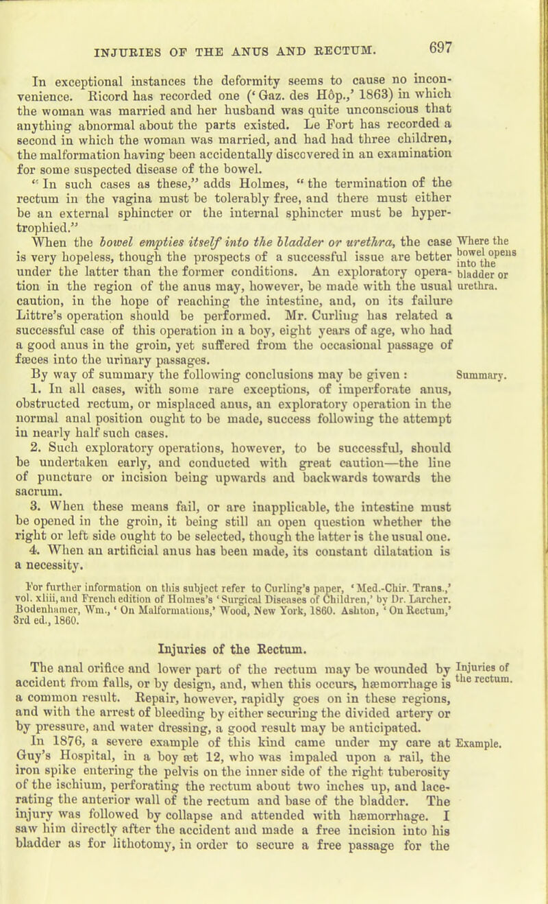 In exceptional instances the deformity seems to cause no incon- venience. Ricord has recorded one (‘Gaz. des H6p.,’ 1863) in which the woman was married and her husband was quite unconscious that anything abnormal about the parts existed. Le Fort has recorded a second in which the woman was married, and had had three children, the malformation having been accidentally discovered in an examination for some suspected disease of the bowel. “ In such cases as these,” adds Holmes, “ the termination of the rectum in the vagina must be tolerably free, and there must either be an external sphincter or the internal sphincter must be hyper- trophied.” When the hoioel empties itself into the Madder or urethra, the case Where the is very hopeless, though the prospects of a successful issue are better under the latter than the former conditions. An exploratory opera- bladder or tion in the region of the anus may, however, he made with the usual urethra, caution, in the hope of reaching the intestine, and, on its failure Littre’s operation should be performed. Mr. Curling has related a successful case of this operation in a boy, eight years of age, who had a good anus in the groin, yet suffered from the occasional passage of fiEces into the urinary passages. By way of summary the following conclusions may he given: Summary. 1. In all cases, with some rare exceptions, of imperforate anus, obstructed rectum, or misplaced anus, an exploratory operation in the normal anal position ought to be made, success following the attempt in nearly half such cases. 2. Such exploratory operations, however, to be successful, should he undertaken early, and conducted with great caution—the line of puncture or incision being upwards and backwards towards the sacrum. 3. When these means fail, or are inapplicable, the intestine must he opened in the groin, it being still an open question whether the right or left side ought to be selected, though the latter is the usual one. 4. When an artificial anus has been made, its constant dilatation is a necessity. I'or further information on this subject refer to Curling’s paper, * Med.-Chir. Trans.,’ vol. xliii, and French edition of Holmes’s ‘ Surgical Diseases of Children,’ by Dr. Larcher. Bodenhiimer, Wm., ‘ Ou Malformations,’ Wood, New York, 1860. Ashton, ‘OnRectum,’ 3rd ed., 1860. Injuries of the Rectum. The anal orifice and lower part of the rectum may he wounded by Injuries of accident from falls, or by design, and, when this occurs, haemorrhage is a common result. Repair, however, rapidly goes on in these regions, and with the arrest of bleedmg by either securing the divided artery or by pressure, and water dressing, a good result may he anticipated. In 1876, a severe example of this kind came under my care at Example. Guy’s Hospital, in a hoy rot 12, who was impaled upon a rail, the iron spike entering the pelvis on the inner side of the right tuberosity of the ischium, perforating the rectum about two inches up, and lace- rating the anterior wall of the rectum and base of the bladder. The injury was followed by collapse and attended with hromorrhage. I saw him directly after the accident and made a free incision into his bladder as for lithotomy, in order to secure a free passage for the