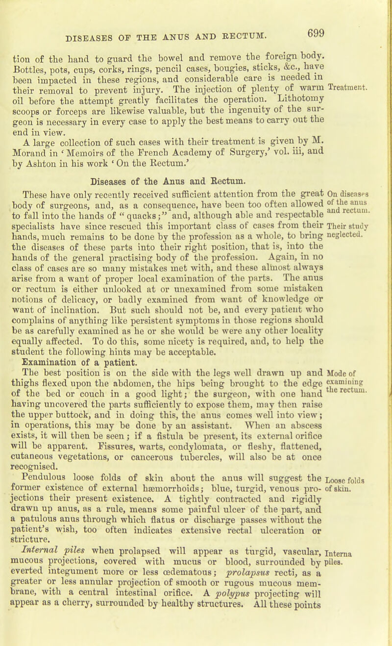 tion of the hand to guard the bowel and remove the^ foreign hody. Bottles, pots, cups, corks, rings, pencil cases, bougies, sticks, &c., have been impacted in these regions, and considerable care is needed in their removal to prevent injury. The injection of plenty of warm Treatment, oil before the attempt greatly facilitates the operation. Lithotomy scoops or forceps are likewise valuable, but the ingenuity of the sur- geon is necessary in every case to apply the best means to carry out the end in view. A large collection of such cases with their treatment is given by M. Morand in ‘ Memoirs of the French Academy of Surgery,’ vol. iii, and by Ashton in his work ‘ On the Rectum.’ Diseases of the Anns and Rectum. These have only recently received sufficient attention from the great On diseases hody of surgeons, and, as a consequence, have been too often allowed the anus to fall into the hands of “ quacks;” and, although able and respectable specialists have since rescued this important class of cases from their Their study hands, much remains to be done by the profession as a whole, to bring neglected, the diseases of these parts into their right position, that is, into the hands of the general practising body of the profession. Ag.ain, in no class of cases are so many mistakes met with, and these almost always arise from a want of proper local examination of the parts. The anus or rectum is either unlooked at or unexamined from some mistaken notions of delicacy, or badly examined from want of knowledge or want of inclination. But such should not be, and every patient who complains of anything like persistent symptoms in those regions should be as carefully examined as he or she would be were any other locality equally affected. To do this, some nicety is required, and, to help the student the following hints may be acceptable. Examination of a patient. The best position is on the side with the legs well drawn up and Mode of thighs flexed upon the abdomen, the hips being brought to the edge examining of the bed or couch in a good light; the surgeon, with one hand having uncovered the parts sufficiently to expose them, may then raise the upper buttock, and in doing this, the anus comes well into view; in operations, this may be done by an assistant. ^Vhen an abscess exists, it will then be seen; if a fistula be present, its external orifice will be apparent. Fissures, warts, condylomata, or fleshy, flattened, cutaneous vegetations, or cancerous tubercles, will also be at once recognised. Pendulous loose folds of skin about the anus will suggest the Loose folds former existence of external haemorrhoids; blue, turgid, venous pro- of skin, jections their present existence. A tightly contracted and rigidly drawn up anus, as a rule, means some painful ulcer of the part, and a patulous anus through which flatus or discharge passes without the patient’s wish, too often indicates extensive rectal ulceration or stricture. Internal piles when prolapsed will appear as turgid, vascular, intema mucous projections, covered with mucus or blood, surrounded by piles, everted integument more or less cedematous; prolapsus recti, as a greater or less annular projection of smooth or rugous mucous mem- brane, with a central intestinal orifice. A polypus projecting will appear as a cherry, surrounded by healthy structures. All these points
