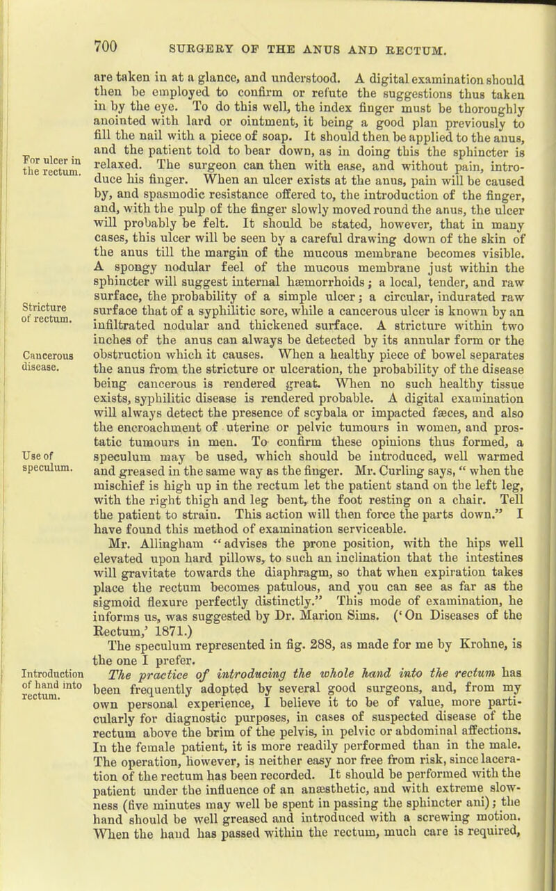 For ulcer in the rectum. Stricture of rectiun. Cnucerous disease. Use of speculum. Introduction of hand into rectum. are taken in at a glance, and understood. A digital examination should then be employed to confirm or refute the suggestions thus taken in by the eye. To do this well, the index finger must be thoroughly anointed with lard or ointment, it being a good plan previously to fill the nail with a piece of soap. It should then be applied to the anus, and the patient told to bear down, as in doing this the sphincter is relaxed. The surgeon can then with ease, and without pain, intro- duce his finger. When an ulcer exists at the anus, pain will be caused by, and spasmodic resistance offered to, the introduction of the finger, and, with the pulp of the finger slowly moved round the anus, the ulcer will probably be felt. It should be stated, however, that in many cases, this ulcer will be seen by a careful drawing down of the skin of the anus till the margin of the mucous membrane becomes visible. A spongy nodular feel of the mucous membrane just within the sphincter will suggest internal hemorrhoids; a local, tender, and raw surface, the probability of a simple ulcer; a circular, indurated raw surface that of a syphilitic sore, while a cancerous ulcer is knowm by an infiltrated nodular and thickened surface. A stricture wdthin two inches of the anus can always be detected by its annular form or the obstruction which it causes. When a healthy piece of bowel separates the anus from the stricture or ulceration, the probability of the disease being cancerous is rendered great, Wlien no such healthy tissue exists, syphilitic disease is rendered probable. A digital examination will always detect the presence of scybala or impacted faeces, and also the encroachment of uterine or pelvic tumours in women, and pros- tatic tumours in men. To confirm these opinions thus formed, a speculum may be used, which should be introduced, well warmed and greased in the same way as the finger. Mr. Curling says, “ when the mischief is high up in the rectum let the patient stand on the left leg, with the right thigh and leg bent, the foot resting on a chair. Tell the patient to strain. This action will then force the parts down.” I have found this method of examination serviceable. Mr. Allingham “ advises the prone position, with the hips well elevated upon hard pillows, to such an inclination that the intestines will gravitate towards the diaphragm, so that when expiration takes place the rectum becomes patulous, and you can see as far as the sigmoid flexure perfectly distinctly.” This mode of examination, he informs us, was suggested by Dr. Marion Sims. (‘ On Diseases of the Rectum,’ 1871.) The speculum represented in fig. 288, as made for me by Krohne, is the one I prefer. The practice of introducing the whole hand into the rectum has been frequently adopted by several good surgeons, and, from my own personal experience, I believe it to be of value, more parti- cularly for diagnostic purposes, in cases of suspected disease of the rectum above the brim of the pelvis, in pelvic or abdominal affections. In the female patient, it is more readily performed than in the male. The operation, however, is neither easy nor free from risk, since lacera- tion of the rectum has been recorded. It should be performed with the patient under the influence of an anajsthetic, and with extreme slow- ness (five minutes may well be spent in passing the sphincter ani); the hand should be well greased and introduced with a screwing motion. When the baud has passed within the rectum, much care is required. I I