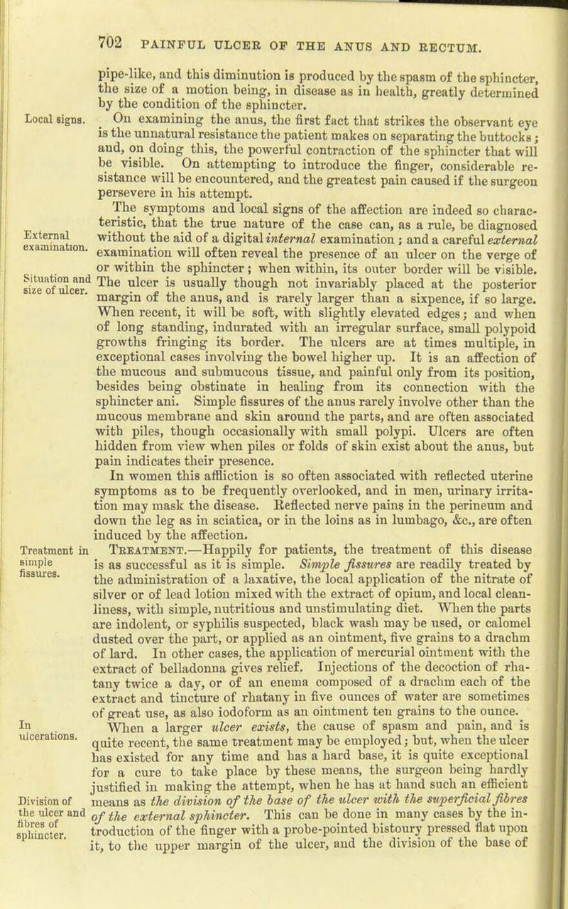 Local signs. External examination. pipe-like, and this diminution is produced by the spasm of the sphincter, the size of a motion being, in disease as in health, greatly determined by the condition of the sphincter. On examining the anus, the first fact that strikes the observant eye is the unnatural resistance the patient makes on separating the buttocks; and, on doing this, the powerful contraction of the sphincter that will be visible. On attempting to introduce the finger, considerable re- sistance will be encountered, and the greatest pain caused if the surgeon persevere in his attempt. The symptoms and local signs of the affection are indeed so charac- teristic, that the true nature of the case can, as a rule, be diagnosed without the aid of a digital internal examination; and a careful external examination will often reveal the presence of an ulcer on the verge of or within the sphincter ; when within, its outer border will be visible, ^ze of^cer^ ulcer is usually though not invariably placed at the posterior margin of the anus, and is rarely larger than a sixpence, if so large. When recent, it will be soft, with slightly elevated edges j and when of long standing, indurated with an irregular surface, small polypoid growths fringing its border. The ulcers are at times multiple, in exceptional cases involving the bowel higher up. It is an affection of the mucous and submucous tissue, and painful only from its position, besides being obstinate in healing from its connection with the sphincter ani. Simple fissures of the anus rarely involve other than the mucous membrane and skin around the parts, and are often associated with piles, though occasionally with small polypi. Ulcers are often hidden from view when piles or folds of skin exist about the anus, but pain indicates their presence. In women this afiliction is so often associated with reflected uterine symptoms as to be frequently overlooked, and in men, urinary irrita- tion may mask the disease. Reflected nerve pains in the perineum and down the leg as in sciatica, or in the loins as in lumbago, &c., are often induced by the affection. Treatment.—Happily for patients, the treatment of this disease is as successful as it is simple. Simple fissures are readily treated by the administration of a laxative, the local application of the nitrate of silver or of lead lotion mixed with the extract of opium, and local clean- liness, with simple, nutritious and unstimulating diet. When the parts are indolent, or syphilis suspected, black wash may be used, or calomel dusted over the part, or applied as an ointment, five grains to a drachm of lard. In other cases, the application of mercurial ointment with the extract of belladonna gives relief. Injections of the decoction of rha- tany twice a day, or of an enema composed of a di’achm each of the extract and tincture of rhatany in five ounces of water are sometimes of great use, as also iodoform as an ointment ten grains to the ounce. When a larger ulcer exists, the cause of spasm and pain, and is quite recent, the same treatment may be employed; but, when the ulcer has existed for any time and has a hard base, it is quite exceptional for a cure to take place by these means, the surgeon being hardly justified in making the attempt, when he has at hand such an efficient means as the division of the base of the ulcer with the superficial fibres the ulcer and external sphincter. This can be done in many cases by the in- spSotL troduction of the finger with a probe-pointed bistoury pressed flat upon it, to the upper margin of the ulcer, and the division of the base of Treatment in simple tissui'es. In ulcerations. Division of