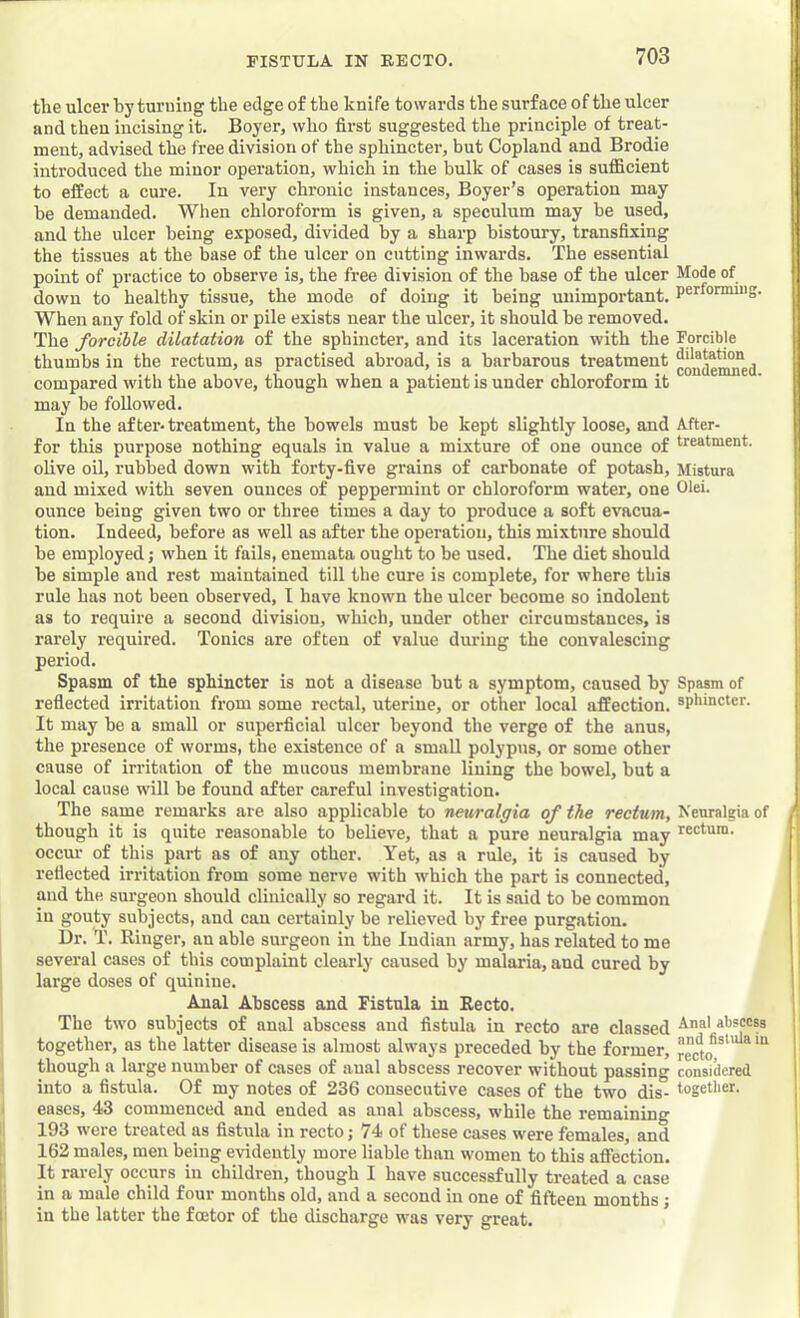 tlie ulcer by turning the edge of the knife towards the surface of the ulcer and then incising it. Boyer, who first suggested the principle of treat- ment, advised the free division of the sphincter, but Copland and Brodie inti’oduced the minor operation, which in the bulk of cases is sufficient to effect a cure. In very chronic instances, Boyer’s operation may he demanded. When chloroform is given, a speculum may be used, and the ulcer being exposed, divided by a sharp bistoury, transfixing the tissues at the base of the ulcer on cutting inwards. The essential point of practice to observe is, the free division of the base of the ulcer Mode of down to healthy tissue, the mode of doing it being unimportant, performing. When any fold of skin or pile exists near the ulcer, it should be removed. The forcible dilatation of the sphincter, and its laceration with the Forcible thumbs in the rectum, as practised abroad, is a barbarous treatment compared with the above, though when a patient is under chloroform it may be followed. In the after-treatment, the bowels must be kept slightly loose, and After- for this purpose nothing equals in value a mixture of one ounce of treatment, olive oil, rubbed down with forty-five grains of carbonate of potash, Mistura and mixed with seven ounces of peppermint or chloroform water, one Ohi- ounce being given two or three times a day to produce a soft evacua- tion. Indeed, before as well as after the operation, this mixture should be employed j when it fails, enemata ought to be used. The diet should be simple and rest maintained till the cure is complete, for where this rule has not been observed, I have known the ulcer become so indolent as to require a second division, which, under other circumstances, is rarely required. Tonics are often of value during the convalescing period. Spasm of the sphincter is not a disease but a symptom, caused by Spasm of reflected irritation from some rectal, uterine, or other local affection, splimcter. It may be a small or superficial ulcer beyond the verge of the anus, the presence of worms, the existence of a small polypus, or some other cause of irritation of the mucous membrane lining the bowel, but a local cause will be found after careful investigation. The same remarks are also applicable to neuralgia of the rectum. Neuralgia of though it is quite reasonable to believe, that a pure neuralgia may rectum, occur of this part as of any other. Yet, as a rule, it is caused by reflected irritation from some nerve with which the part is connected, and the surgeon should clinically so regard it. It is said to be common in gouty subjects, and can certainly be relieved by free purgation. Dr. T. Ringer, an able surgeon in the Indian army, has related to me several cases of this complaint clearly caused by malaria, and cured by large doses of quinine. Anal Abscess and Fistula in Recto. The two subjects of anal abscess and fistula in recto are classed aiisccss together, as the latter disease is almost always preceded by the former, rec^to'*^ * though a large number of cases of aual abscess recover without passing considered into a fistula. Of my notes of 236 consecutive cases of the two dis- together, eases, 43 commenced and ended as anal abscess, while the remaining 193 were treated as fistula in recto; 74 of these cases were females, and 162 males, men being evidently more liable than women to this affection. It rarely occurs in children, though I have successfully treated a case in a male child four months old, and a second in one of fifteen months; in the latter the foetor of the discharge was very great.