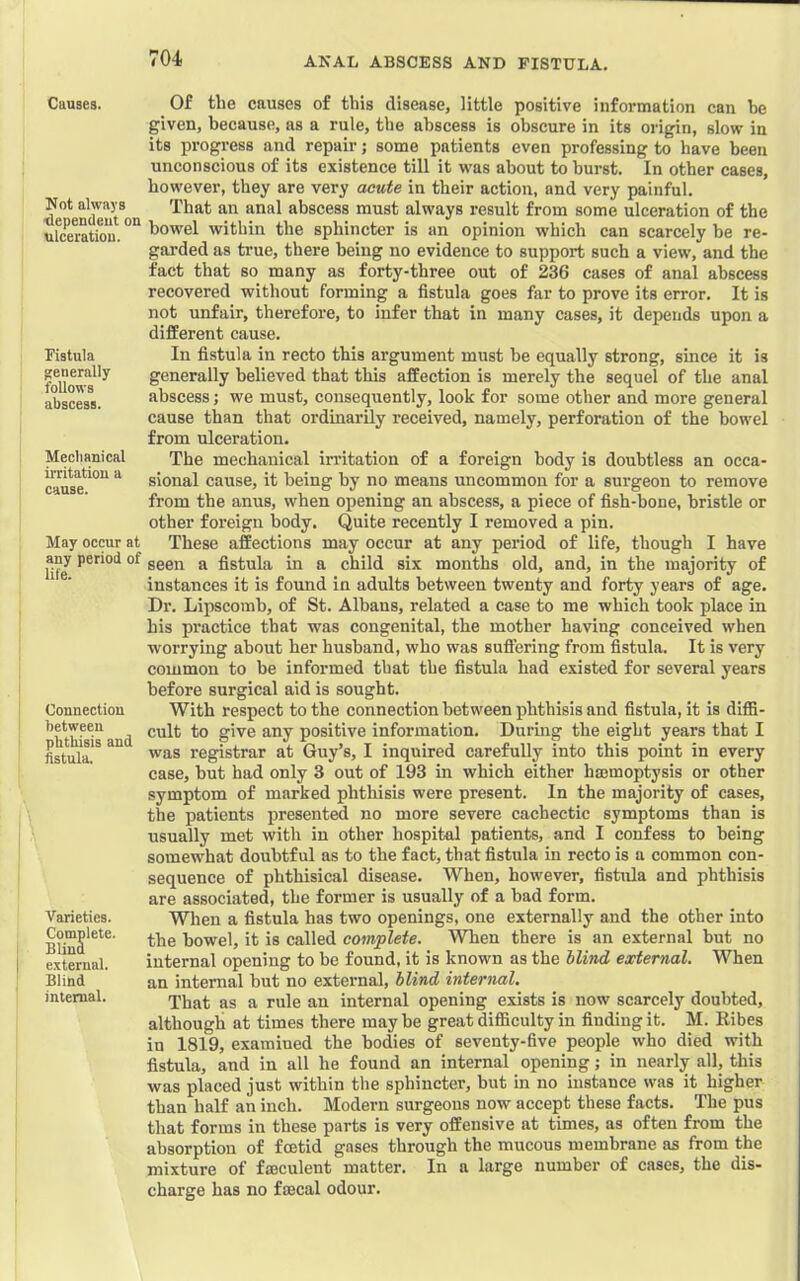 ANAL ABSCESS AND FISTULA. I Causes. Not always tlependeut on ulceration. Fistula generally follows abscess. Mechanical irritation a cause. May occur at any period of life. Connection between phthisis and fistula. Varieties. Complete. BUnd external. Blind internal. Of the causes of this disease, little positive information can he given, because, as a rule, the abscess is obscure in its origin, slow in its progress and repair; some patients even professing to have been unconscious of its existence till it was about to burst. In other cases, however, they are very acute in their action, and very painful. That an anal abscess must always result from some ulceration of the bowel within the sphincter is an opinion which can scarcely he re- garded as true, there being no evidence to support such a view, and the fact that so many as forty-three out of 236 cases of anal abscess recovered without forming a fistula goes far to prove its error. It is not unfair, therefore, to infer that in many cases, it depends upon a different cause. In fistula in recto this argument must be equally strong, since it is generally believed that this affection is merely the sequel of the anal abscess; we must, consequently, look for some other and more general cause than that ordinarily received, namely, perforation of the bowel from ulceration. The mechanical irritation of a foreign body is doubtless an occa- sional cause, it being by no means uncommon for a surgeon to remove from the anus, when opening an abscess, a piece of fish-bone, bristle or other foreign body. Quite recently I removed a pin. These affections may occur at any period of life, though I have seen a fistula in a child six months old, and, in the majority of instances it is found in adults between twenty and forty yeai’s of age. Dr. Lipscomb, of St. Albans, related a case to me which took place in his practice that was congenital, the mother having conceived when worrying about her husband, who was suffering from fistula. It is very common to be informed that the fistula had existed for several years before surgical aid is sought. With respect to the connection between phthisis and fistula, it is diffi- cult to give any positive information. Durmg the eight years that I was registrar at Guy’s, I inquired carefully into this point in every case, hut had only 3 out of 193 in which either hsemoptysis or other symptom of marked phthisis were present. In the majority of cases, the patients presented no more severe cachectic symptoms than is usually met with in other hospital patients, and I confess to being somewhat doubtful as to the fact, that fistula in recto is a common con- sequence of phthisical disease. When, however, fistula and phthisis are associated, the former is usually of a bad form. When a fistula has two openings, one externally and the other into the bowel, it is called complete. When there is an external but no internal opening to be found, it is known as the blind external. When an internal but no external, blind internal. That as a rule an internal opening exists is now scarcely doubted, although at times there may be great difficulty in finding it. M. Ribes in 1819, examined the bodies of seventy-five people who died with fistula, and in all he found an internal opening; in nearly all, this was placed just within the sphincter, but in no instance was it higher than half an inch. Modern surgeons now accept these facts. The pus that forms in these parts is very offensive at times, as often from the absorption of fcetid gases through the mucous membrane as from the mixture of faeculent matter. In a large number of cases, the dis- charge has no feecal odour.