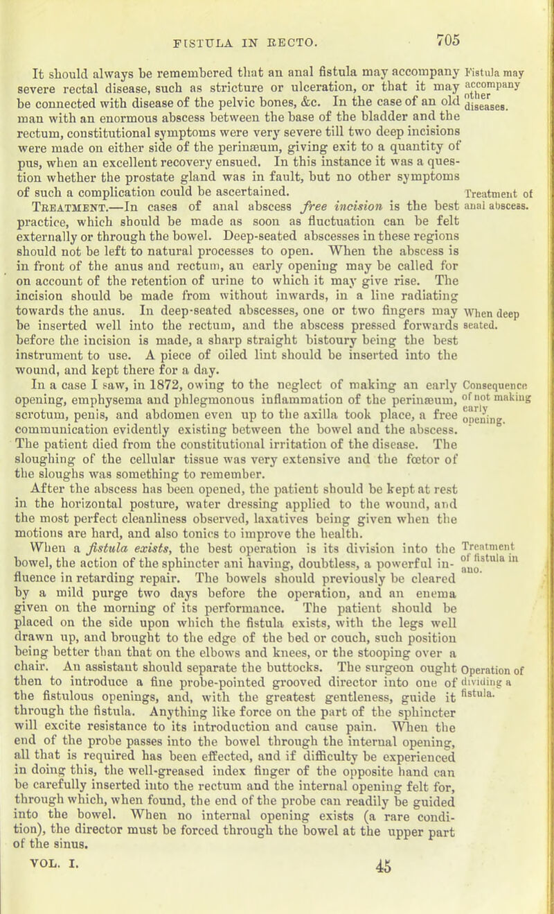 It should always be remembered that an anal fistula may accompany Fistula may severe rectal disease, such as stricture or ulceration, or that it may be connected with disease of the pelvic bones, &c. In the case of an old dis'eases. man with an enormous abscess between the base of the bladder and the rectum, constitutional symptoms were very' severe till two deep incisions were made on either side of the perinaeum, giving exit to a quantity of pus, when an excellent recovery ensued. In this instance it was a ques- tion whether the prostate gland was in fault, hut no other symptoms of such a complication could be ascertained. Treatment of Treatment.—In cases of anal abscess free incision is the best anai abscess, practice, which should be made as soon as fluctuation can be felt externally or through the bowel. Deep-seated abscesses in these regions should not be left to natural processes to open. When the abscess is in front of the anus and rectum, au early opening may be called for on account of the retention of urine to which it may give rise. The incision should be made from without inwards, in a line radiating towards the anus. In deep-seated abscesses, one or two fingers may when deep be inserted well into the rectum, and the abscess pressed forwards seated, before the incision is made, a sharp straight bistoury being the best instrument to use. A piece of oiled lint should be inserted into the wound, and kept there for a day. In a case I saw, in 1872, owing to the neglect of making an early Consequence opening, emphysema and phlegmonous inflammation of the perinmum, of«ot making scrotum, penis, and abdomen even up to the axilla took place, a free opening communication evidently exi.sting between the bowel and the abscess. The patient died from the constitutional irritation of the disease. The sloughing of the cellular tissue was very extensive and the foetor of the sloughs was something to remember. After the abscess has been opened, the patient should be kept at rest in the horizontal posture, water dressing applied to the wound, and the most perfect cleanliness observed, laxatives being given when the motions are hard, and also tonics to improve the health. When a fistula exists, the best operation is its division into the Trcntment bowel, the action of the sphincter ani having, doubtless, a powerful in- fluence in retarding repair. The bowels should previously be cleared by a mild purge two days before the operation, and an enema given on the morning of its performance. The patient should be placed on the side upon which the fistula exists, with the legs well drawn up, and brought to the edge of the bed or couch, such position being better than that on the elbows and knees, or the stooping over a chair. Aji assistant should separate the buttocks. The surgeon ought Operation of then to introduce a fine probe-pointed grooved director into one of ilividing a the fistulous openings, and, with the greatest gentleness, guide it through the fistula. Anything like force on the part of the sphincter will excite resistance to its introduction and cause pain. When the end of the probe passes into the bowel through the internal opening, all that is required has been effected, and if difficulty he experienced in doing this, the well-greased index finger of the opposite hand can be carefully inserted into the rectum and the internal opening felt for, through which, when found, the end of the probe can readily he guided into the bowel. When no internal opening exists (a rare condi- tion), the director must be forced through the bowel at the upper part of the sinus. VOL. I. 45
