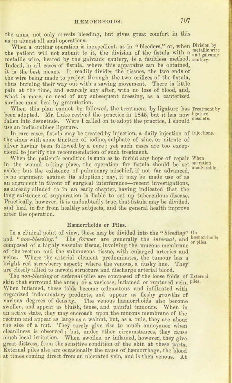 the anus, not only arrests bleeding, but gives great comfort in this as in almost all anal operations. When a cutting operation is inexpedient, as in “bleeders,” or, when Division by the patient will not submit to it, the division of the fistula with a g^vMic metallic wire, heated by the galvanic cauteiy, is a faultless method, cautery. Indeed, in all cases of fistula, where this apparatus can be obtained, it is the best means. It readily divides the tissues, the two ends of the wire being made to project through the two orifices of the fistula, thus burning their way out with a sawing movement. There is little pain at the time, and scarcely any after, with no loss of blood, and, what is more, no need of any subsequent dressing, as a cauterized surface must heal by granulation. When this plan cannot be followed, the treatment by ligature has Treatment by been adopted. Mr. Luke revived the practice in 1845, but it has now hgature fallen into desuetude. Were I called on to adopt the practice, I should ° ® *• use an india-rubber ligature. In rare cases, fistula may be treated by injection, a daily injection of Injections, the sinus with some tincture of iodine, sulphate of zinc, or nitrate of silver having been followed by a cure; yet such cases are too excep- tional to justify the recommendation of such treatment. When the patient’s condition is such as to forbid any hope of repair Wlien in the wound taking place, the operation for fistula should be set operation aside; but the existence of pulmonary mischief, if not far advanced, is no argument against its adoption; nay, it may be made use of as au argument in favour of surgical interference—recent investigations, as already alluded to in an early chapter, having indicated that the long existence of suppuration is liable to set up tuberculous disease. Practically, how’ever, it is undoubtedly true, that fistula may be divided, and heal in far from healthy subjects, and the general health improve after the operation. Hsemorrhoids or Piles. In a clinical point of view, these may be divided into the bleeding” On and “non-bleeding.” The former are generally the internal, and ^‘*'’1°''''*'°'^® composed of a highly vascular tissue, involving the mucous membrane ^ of the rectum and the submucous tissue, with enlarged arteries and veins. Where the arterial element predominates, the tumour has a bright red strawberry aspect; where the venous, a dusky hue. They are closely allied to nsevoid structure and discharge arterial blood. The non-bleeding or external piles are composed of the loose folds of External skin that surround the anus; or a varicose, inflamed or ruptured vein. When inflamed, these folds become cedematous and infiltrated with organized inflammatory products, and appear as fleshy growths of various degrees of density. The venous hffimorrhoids also become swollen, and appear as bluish, tense, and painful tumours. When in an active state, they may encroach upon the mucous membrane of the rectum and appear as large as a walnut, but, as a rule, they are about the size of a nut. They rarely give rise to much annoyance when cleanliness is observed; but, under other circumstances, they cause much local irritation, Wlien swollen or inflamed, however, they give great distress, from the sensitive condition of the skin at these parts. External piles also are occasionally the cause of hmmorrhage, the blood at times coming direct from an ulcerated vein, and is then venous. At