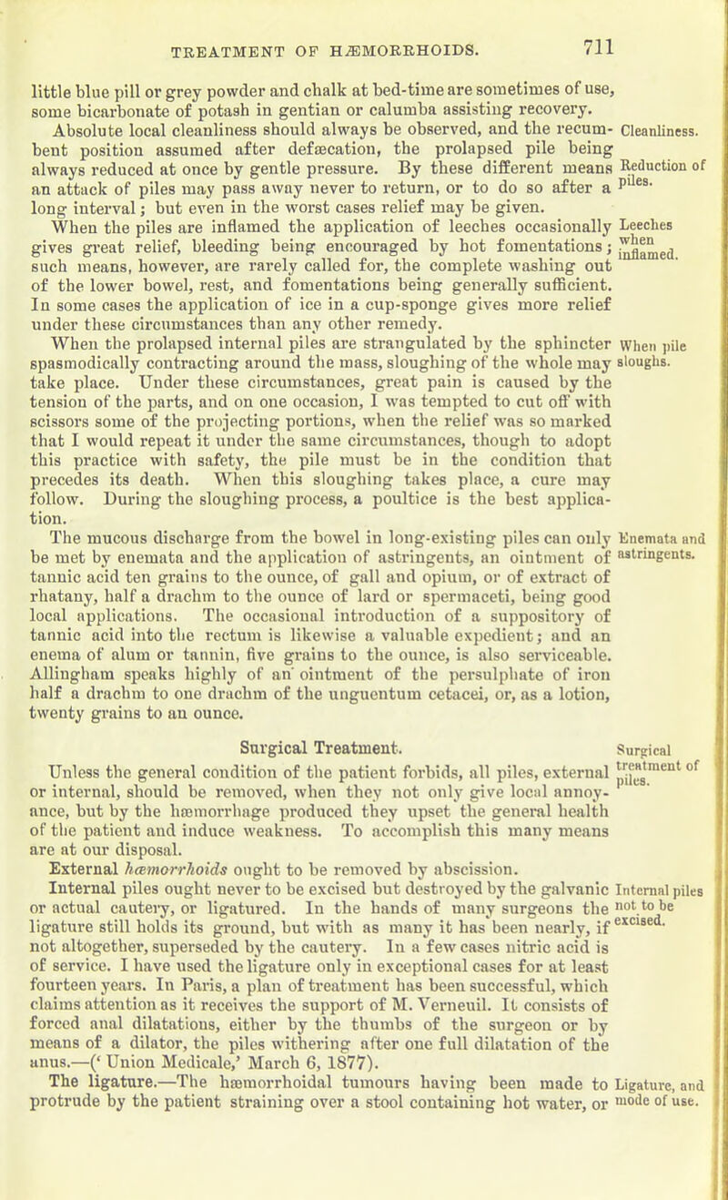 TREATMENT OP HEMORRHOIDS. 711 little blue pill or grey powder and chalk at bed-time are sometimes of use, some bicarbonate of potash in gentian or calumba assisting recovery. Absolute local cleanliness should always be observed, and the recum- Cleanliness, bent position assumed after defsecation, the prolapsed pile being always reduced at once by gentle pressure. By these different means Reduction of an attack of piles may pass away never to return, or to do so after a long interval; but even in the worst cases relief may be given. When the piles are inflamed the application of leeches occasionally Leeches gives great relief, bleeding being encouraged by hot fomentations; such means, however, are rarely called for, the complete washing out of the lower bowel, rest, and fomentations being generally sufficient. In some cases the application of ice in a cup-sponge gives more relief under these circumstances than any other remedy. When the prolapsed internal piles are strangulated by the sphincter when pile spasmodically contracting around the mass, sloughing of the whole may sloughs, take place. Under these circumstances, great pain is caused by the tension of the parts, and on one occasion, I was tempted to cut off with scissors some of the projecting portions, when the relief was so marked that I would repeat it under the same circumstances, though to adopt this practice with safety, the pile must be in the condition that precedes its death. When this sloughing takes place, a cure may follow. During the sloughing process, a poultice is the best applica- tion. The mucous discharge from the bowel in long-e.xisting piles can only Enemata and be met by enemata and the application of astringents, an ointment of astringents, tannic acid ten grains to the ounce, of gall and opium, or of extract of rhatany, half a drachm to the ounce of lard or spermaceti, being good local applications. The occasional introduction of a suppository of tannic acid into the rectum is likewise a valuable expedient; and an enema of alum or tannin, five grains to the ounce, is also serviceable. Allingham speaks highly of an ointment of the persulphate of iron half a drachm to one drachm of the unguentum cetacei, or, as a lotion, twenty grains to an ounce. Surgical Treatment. Surgical Unless the general condition of the patient forbids, all piles, external or internal, should be removed, when they not only give local annoy- ance, but by the hromorrhage produced they upset the general health of the patient and induce weakness. To accomplish this many means are at our disposal. External hcemorrhoids ought to be removed by abscission. Internal piles ought never to be excised but destroyed by the galvanic Internal piles or actual cautery, or ligatured. In the hands of many surgeons the not to be ligature still holds its ground, but with as many it has been nearly, if not altogether, superseded by the cautery. In a few cases nitric acid is of service. I have used the ligature only in exceptional cases for at least fourteen years. In Paris, a plan of treatment has been successful, which claims attention as it receives the support of M. Verneuil. It consists of forced anal dilatations, either by the thumbs of the surgeon or by means of a dilator, the piles withering after one full dilatation of the anus.—(‘ Union Medicale,’ March 6, 1877). The ligature.—The hajmorrhoidal tumours having been made to Ligature, and • protrude by the patient straining over a stool containing hot water, or '“o'!® ®f i*se. j i 1