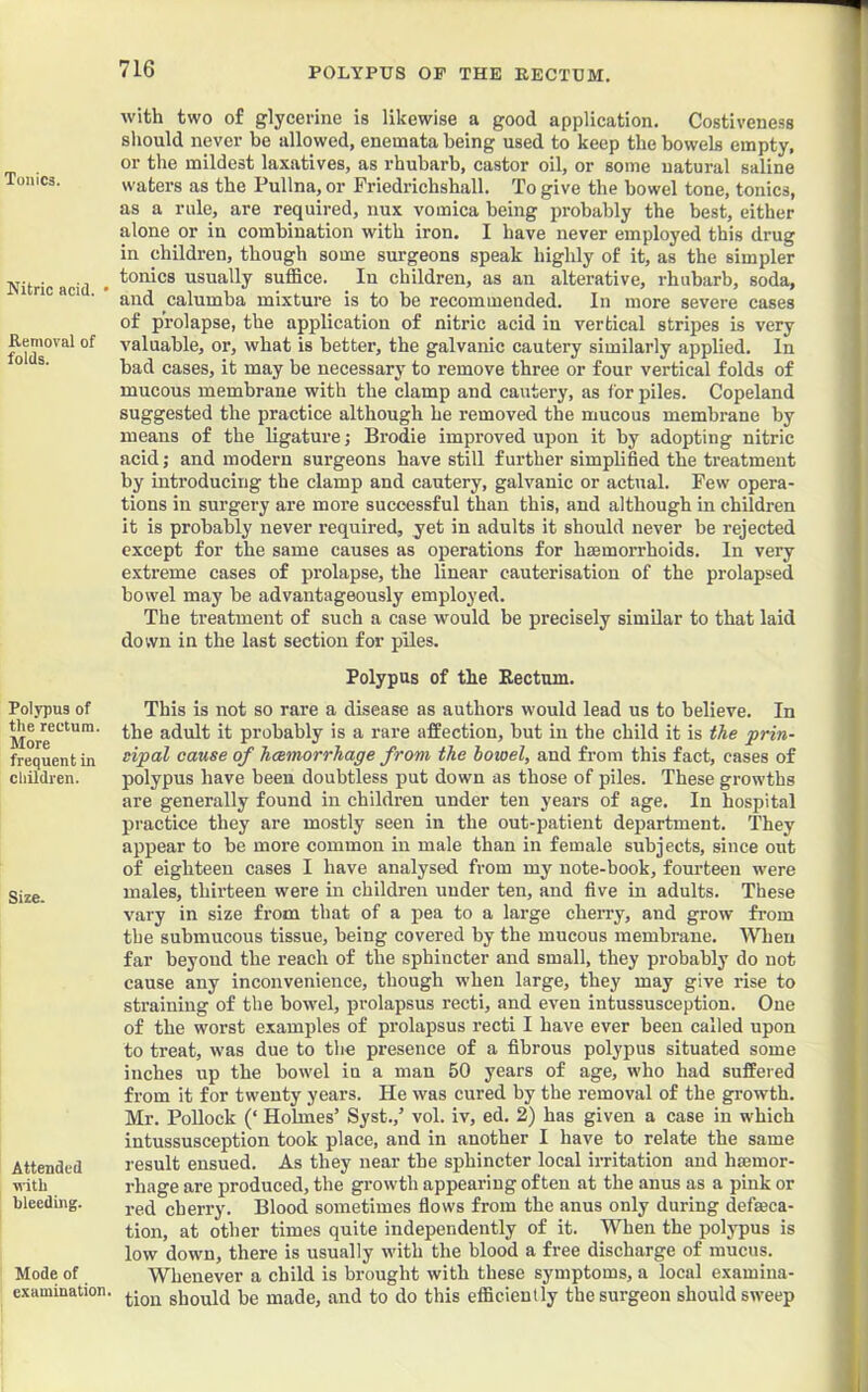 POLYPUS OP THE RECTUM. Tonics. Kitric acid. • Removal of folds. Polypus of the rectum. More frequent in children. Size. Attended \^•ith bleeding. Mode of examination. with two of glycerine is likewise a good application. Costiveness should never he allowed, enemata being used to keep the bowels empty, or the mildest laxatives, as rhubarb, castor oil, or some natural saline waters as the Pullna, or Priedrichshall. To give the bowel tone, tonics, as a rule, are required, nux vomica being probably the best, either alone or in combination with iron. I have never employed this drug in children, though some surgeons speak highly of it, as the simpler tonics usually suffice. In children, as an alterative, rhubarb, soda, and calumba mixture is to be recommended. In more severe cases of prolapse, the application of nitric acid in vertical stripes is very valuable, or, what is better, the galvanic cautery similarly applied. In bad cases, it may be necessary to remove three or four vertical folds of mucous membrane with the clamp and cautery, as for piles. Copeland suggested the practice although he removed the mucous membrane by means of the ligature; Brodie improved upon it by adopting nitric acid; and modern surgeons have still further simplified the treatment by introducing the clamp and cautery, galvanic or actual. Few opera- tions in surgery are more successful than this, and although in children it is probably never required, yet in adults it should never be rejected except for the same causes as operations for haemorrhoids. In very extreme cases of prolapse, the linear cauterisation of the prolapsed bowel may be advantageously employed. The treatment of such a case would be precisely similar to that laid down in the last section for piles. Polypus of the Eectum. This is not so rare a disease as authors would lead us to believe. In the adult it probably is a rare affection, but in the child it is tAe prin- sipal cause of hcemorrhage from the bowel, and from this fact, cases of polypus have been doubtless put down as those of piles. These growths are generally found in children under ten years of age. In hospital practice they are mostly seen in the out-patient department. They appear to be more common in male than in female subjects, since out of eighteen cases I have analysed from my note-book, fourteen were males, thirteen were in children under ten, and five in adults. These vary in size from that of a pea to a large cherry, and grow from the submucous tissue, being covered by the mucous membrane. When far beyond the reach of the sphincter and small, they probably do not cause any inconvenience, though when large, they may give rise to straining of the bowel, prolapsus recti, and even intussusception. One of the worst examples of prolapsus recti I have ever been called upon to treat, was due to the presence of a fibrous polypus situated some inches up the bowel in a man 50 years of age, who had suffered from it for twenty years. He was cured by the removal of the growth. Mr. Pollock (‘ Holmes’ Syst.,’ vol. iv, ed. 2) has given a case in which intussusception took place, and in another I have to relate the same result ensued. As they near the sphincter local irritation and haemor- rhage are produced, the growth appearing often at the anus as a pink or red cherry. Blood sometimes flows from the anus only during defeca- tion, at other times quite independently of it. When the polypus is low down, there is usually with the blood a free discharge of mucus. Whenever a child is brought with these symptoms, a local examina- tion should be made, and to do this efficiently the surgeon should sweep
