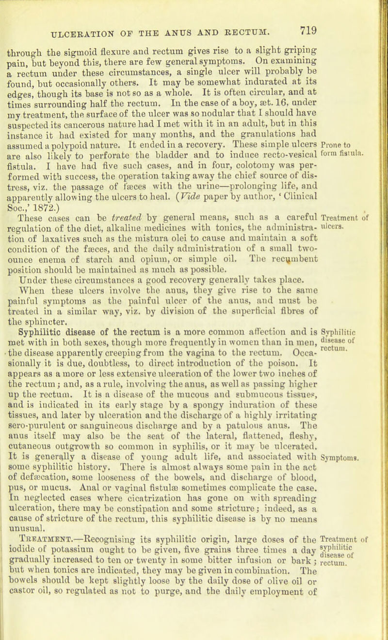 through the sigmoid flexure and rectum gives rise to a slight griping paiu, but beyond this, there are few general symptoms. On examining a rectum under these circumstances, a single ulcer will probably be found, but occasionally others. It may be somewhat indurated at its edges, though its base is not so as a whole. It is often circular, and at times surrounding half the rectum. In the case of a boy, set. 16, under my treatment, the surface of the ulcer was so nodular that I should have suspected its cancerous nature had I met with it in an adult, hut in this instance it had existed for many months, and the granulations had assumed a polypoid nature. It ended in a recovery. These simple ulcers Prone to are also likely to perforate the bladder and to induce recto-vesical form fisiuln. fi.stula. I have had five such cases, and in four, colotomy was per- formed with success, the operation taking away the chief source of dis- tress, viz. the passage of faeces with the urine—prolonging life, and apparently allowing the ulcers to heal. {Vide paper by author, ‘ Clinical Soc.,’ 1872.) These cases can be treated by general means, such as a careful Treatment of regulation of the diet, alkaline medicines with tonics, the administra- ulcers, tion of laxatives such as the mistura olei to cause and maintain a soft condition of the faeces, and the daily administration of a small two- ounce enema of starch and opium, or simple oil. The recijmbent position should be maintained as much as possible. Under these circumstances a good recovery generally takes place. When these ulcers involve the anus, they give rise to the same painful symptoms as the painful ulcer of the anus, and must be treated in a similar way, viz. by division of the superficial fibres of the sphincter. Syphilitic disease of the rectum is a more common affection and is Sypliilitic met with in both sexes, though more frequently in women than in men, ■ the disease apparently creeping from the vagina to the rectum. Occa- sionally it is due, doubtless, to direct introductiou of the poisou. It appears as a more or less extensive ulceration of the lower two inches of the rectum; and, as a rule, involving the anus, as well as passing higher up the rectum. It is a disease of the mucous and submucous tissues, and is indicated in its early stage by a spongy induration of these tissues, and later by ulceration and the discharge of a highly irritating sero-purulent or sanguineous discharge and by a patulous anus. The anus itself may also be the seat of the lateral, flattened, fleshy, cutaneous outgrowth so common in syphilis, or it may be ulcerated. It is generally a disease of young adult life, and associated with Symptoms, some syphilitic history. There is almost always some pain in the act of defmcation, some looseness of the bowels, and discharge of blood, pus, or mucus. Anal or vaginal fistulm sometimes complicate the case. In neglected cases where cicatrization has gone on with spreading ulceration, there may be constipation and some stricture; indeed, as a cause of stricture of the rectum, this syphilitic disease is by no means unusual. Treatment.—Recognising its syphilitic origin, large doses of the Treatment of iodide of potassium ought to be given, five grains three times a day gradually increased to ten or twenty in some bitter infusion or bark ; rectum.” but when tonics are indicated, they may be given in combination. The bowels should bo kept slightly loose by the daily dose of olive oil or castor oil, so regulated as not to purge, and the daily employment of
