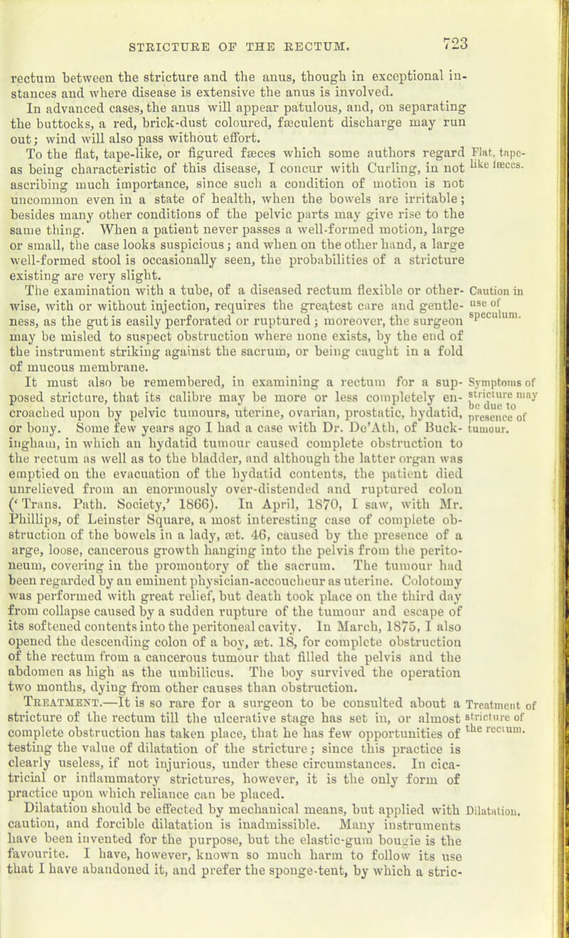 rectum between the stricture and the anus, though in exceptional in- stances and where disease is extensive the anus is involved. In advanced cases, the anus will appear patulous, and, on separating the buttocks, a red, brick-dust coloured, faeculent discharge may run out; wind will also pass without effort. To the flat, tape-like, or figured faeces which some authors regard Flat, tape- as being characteristic of this disease, I concur with Curling, in not <®ces. ascribing much importance, since sucli a condition of motion is not uncommon even in a state of health, when the bowels are irritable; besides many other conditions of the pelvic parts may give rise to the same thing. When a patient never passes a well-formed motion, large or small, the case looks suspicious j and when on the other hand, a large well-formed stool is occasionally seen, the probabilities of a stricture existing are very slight. The examination with a tube, of a diseased rectum flexible or other- Caution in wise, with or without injection, requires the greoitest care and gentle- ness, as the gut is easily perforated or ruptured; moreover, the surgeon may be misled to suspect obstruction where none exists, by the end of the instrument striking against the sacrum, or being caught in a fold of mucous membrane. It must also be remembered, iu examining a rectum for a sup- Symptonisof posed stricture, that its calibre may he more or less completely en- “'f croached upon by pelvic tumours, uterine, ovarian, prostatic, hydatid, pvescnce°of or hony. Some few years ago I had a case with Dr. De’Ath, of Buck- tumour, ingham, in which an hydatid tumour caused complete obstruction to the rectum as well as to the bladder, and although the latter organ was emptied on the evacuation of the hydatid contents, the patient died unrelieved from an enormously over-distended and ruptured colon (‘ Trans. Path. Society,’ 1866). In April, 1870, I saw, with Mr. Phillips, of Leinster Square, a most interesting case of complete ob- struction of the bowels iu a lady, mt. 46, caused by the presence of a arge, loose, cancerous growth hanging into the pelvis from the perito- neum, covering in the promontory of the sacrum. The tumour had been regarded by an eminent physician-accoucheur as uterine. Colotomy was performed with great relief, but death took place on the third day from collapse caused by a sudden rupture of the tumour and escape of its softened contents into the peritoneal cavity. In March, 1875, I also opened the descending colon of a boy, set. 18, for complete obstruction of the rectum from a cancerous tumour that filled the pelvis and the abdomen as high as the umbilicus. The boy survived the operation two months, dying from other causes than obstruction, Teeatment.—It is so rare for a surgeon to be consulted about a Treatment of stricture of the rectum till the ulcerative stage has set in, or almost stricture of complete obstruction has taken place, that he has few opportunities of fsc'w™- testmg the value of dilatation of the stricture; since this practice is clearly useless, if not injurious, under these circumstances. In cica- tricial or inflammatory strictures, however, it is the oulj' form of practice upon which reliance can be placed. Dilatation should be eft'ected by mechauical means, but applied with Dilatation, caution, and forcible dilatation is inadmissible. Many instruments have been invented for the purpose, but the elastic-gum bougie is the favourite. I have, however, known so much harm to follow its use that 1 have abandoned it, and prefer the sponge-tent, by which a stric-