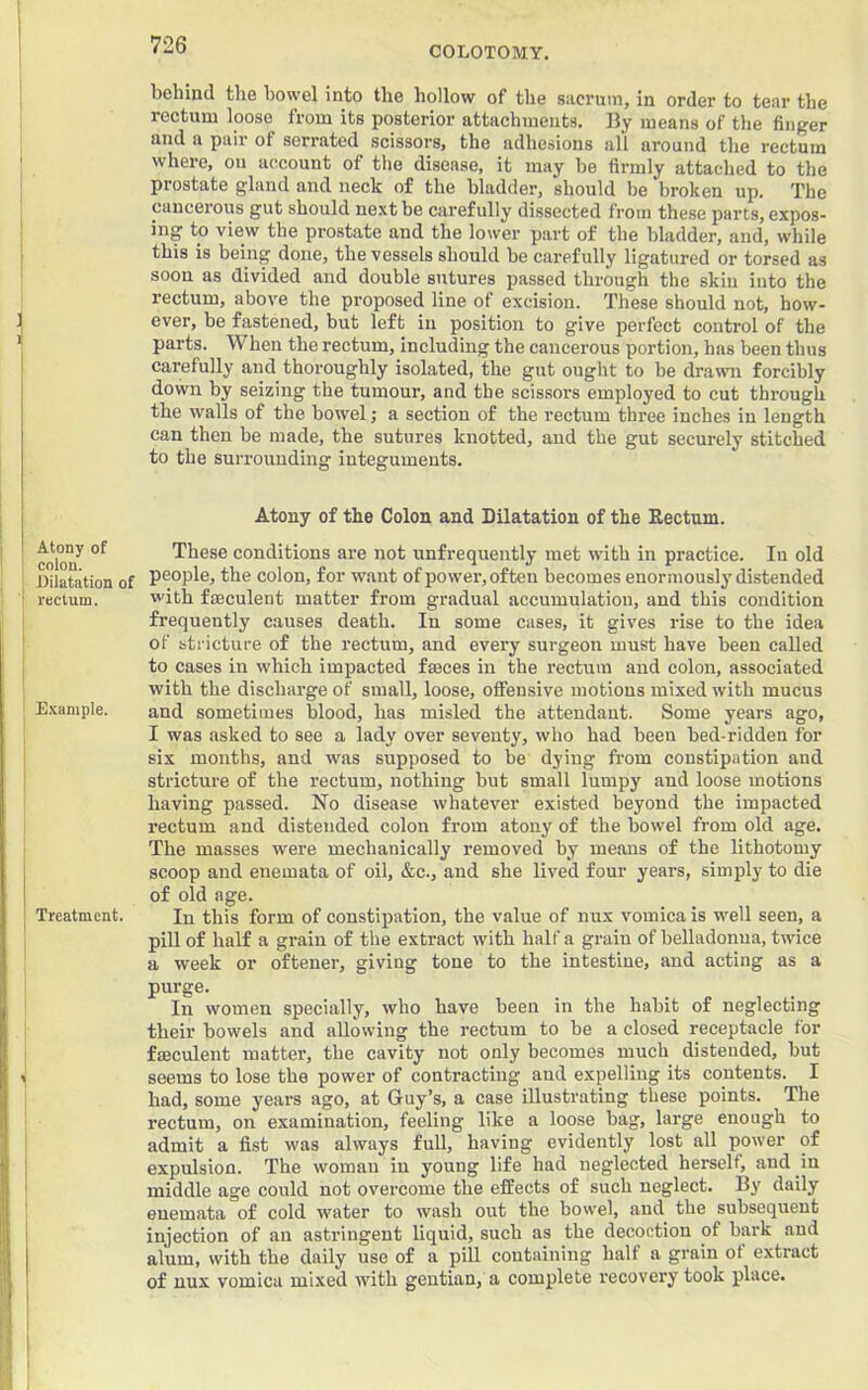 COLOTOMY. Atony of colon. Dilatation of rectum. E.'cample. Treatment. behind the bowel into the hollow of the sacrum, in order to tear the rectum loose from its posterior attachments. By means of the finger and a pair of serrated scissors, the adhesions all around the rectum where, on account of the disease, it may be firmly attached to the prostate gland and neck of the bladder, should be broken up. The cancerous gut should next be carefully dissected from these parts, expos- ing to view the prostate and the lower part of the bladder, and, while this is being done, the vessels should be carefully ligatured or torsed as soon as divided and double sutures passed through the skin into the rectum, above the proposed line of excision. These should not, how- ever, be fastened, but left in position to give perfect control of the parts. When the rectum, including the cancerous portion, has been thus carefully and thoroughly isolated, the gut ought to be drawn forcibly down by seizing the tumour, and the scissors employed to cut through the walls of the bowel; a section of the rectum three inches in length can then be made, the sutures knotted, and the gut securely stitched to the surrounding integuments. Atony of the Colon and Bilatation of the Bectnm. These conditions are not unfrequently met with in practice. In old people, the colon, for want of power, often becomes enormously distended with ffficulent matter from gradual accumulation, and this condition frequently causes death. In some cases, it gives rise to the idea of stricture of the rectum, and every surgeon must have been called to cases in which impacted faeces in the rectum and colon, associated with the discharge of small, loose, offensive motions mixed with mucus and sometimes blood, has misled the attendant. Some years ago, I was asked to see a lady over seventy, who had been bed-ridden for six months, and was supposed to be dying from constipation and stricture of the rectum, nothing but small lumpy and loose motions having passed. No disease whatever existed beyond the impacted rectum and distended colon from atony of the bowel from old age. The masses were mechanically removed by means of the lithotomy scoop and enemata of oil, &c., and she lived four years, simply to die of old age. In this form of constipation, the value of nux vomica is well seen, a pill of half a grain of the extract with half a grain of belladonna, twdce a week or oftener, giving tone to the intestine, and acting as a purge. In women specially, who have been in the habit of neglecting their bowels and allowing the rectum to be a closed receptacle for fmculent matter, the cavity not only becomes much distended, but seems to lose the power of contracting and expelling its contents. I had, some years ago, at Guy’s, a case illustrating these points. The rectum, on examination, feeling like a loose bag, large enough to admit a fist was always full, having evidently lost all power of expulsion. The woman in young life had neglected herself, and in middle age could not overcome the effects of such neglect. By daily enemata of cold water to wash out the bowel, and the subsequent injection of an astringent liquid, such as the decoction of bark and alum, with the daily use of a pill containing half a grain of extract of nux vomica mixed with gentian, a complete recovery took place.