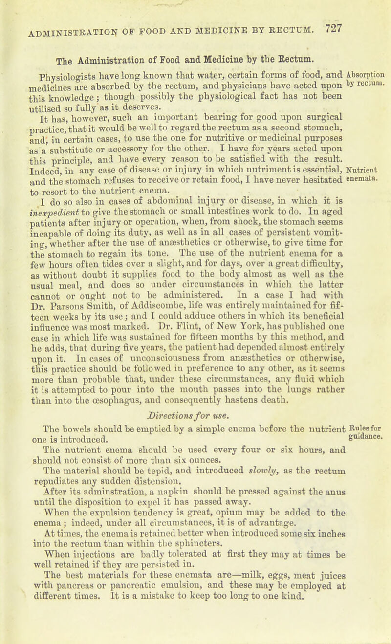 The Administration of Food and Medicine by the Rectum. Pliysiologists have long known that water, certain forms of food, and A.bsorption medicines are absorbed by the rectum, and physicians have acted upon rectum, this knowledge; though possibly the physiological fact has not been utilised so fully as it deserves. It has, however, such an important bearing for good upon surgical practice, that it would be well to regard the rectum as a second stomach, and; in certain cases, to use the one for nutritive or medicinal purposes as a substitute or accessory for the other. I have for years acted upon this principle, and have every reason to be satisfied with the result. Indeed, in any case of disease or injury in which nutriment is essential. Nutrient and the stomach refuses to receive or retain food, I have never hesitated enemata. to resort to the nutrient enema. I do so also in cases of abdominal injury or disease, in which it is inexpedient to give the stomach or small intestines work to do. In aged patients after injury or operation, when, from shock, the stomach seems incapable of doing its duty, as well as in all cases of persistent vomit- ing, whether after the use of anaesthetics or otherwise, to give time for the stomach to regain its tone. The use of the nutrient enema for a few hours often tides over a slight, and for days, over a great difficulty, as without doubt it supplies food to the body almost as well as the usual meal, and does so under circumstances in which the latter cannot or ought not to be administered. In a case I hud with Dr. Parsons Smith, of Addiscombe, life was entirely maintained for fif- teen weeks by its use; and I could adduce others in which its beneficial influence was most marked. Dr. Flint, of New York, has published one case in which life was sustained for fifteen months by this method, and he adds, that during five years, the patient had depended almost entirely upon it. In cases of unconsciousness from anaesthetics or otherwise, this practice should be followed in pi-eference to any other, as it seems more than probable that, under these circumstances, any fluid which it is attempted to pour into the mouth passes into the lungs rather than into the oesophagus, and consequently hastens death. Directions for use. The bowels should be emptied by a simple enema before the nutrient Rules for one is introduced. gmdance. The nutrient enema should be used every four or six hours, and should not consist of more than six ounces. The material should be tepid, and introduced sloioly, as the rectum repudiates any sudden distension. After its adminstration, a napkin should be pressed against the anus until the disposition to expel it has passed away. When the expulsion tendency is great, opium may be added to the enema ; indeed, under all circumstances, it is of advantage. At times, the enema is retained better when introduced some six inches into the rectum than within the sphincters. When injections are badly tolerated at first they may at times be well retained if they are persisted in. The best materials for these enemata are—milk, eggs, meat juices with pancreas or pancreatic emulsion, and these may be employed at different times. It is a mistake to keep too long to one kind.