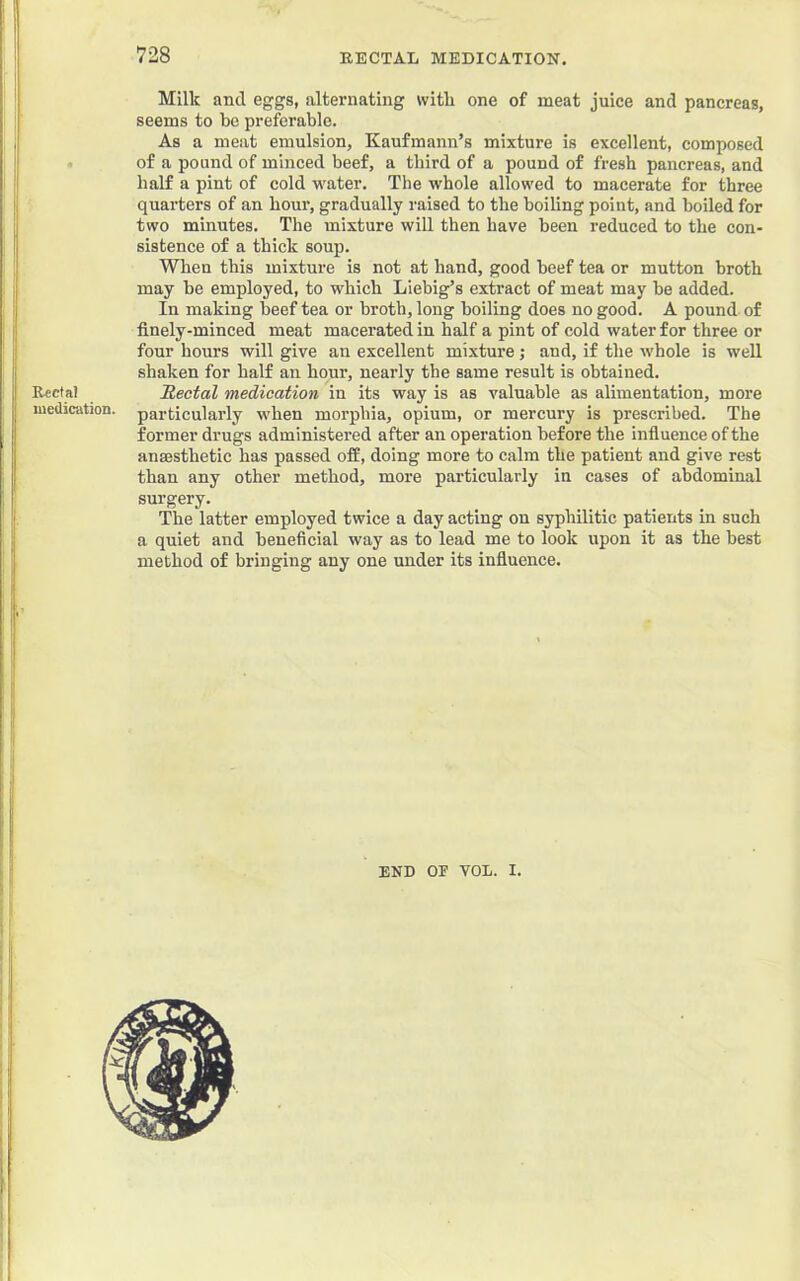 Milk and eggs, alternating witli one of meat juice and pancreas, seems to be preferable. As a meat emulsion, Kaufmann’s mixture is excellent, composed of a pound of minced beef, a third of a pound of fresh pancreas, and half a pint of cold water. The whole allowed to macerate for three quarters of an hour, gradually raised to the boiling point, and boiled for two minutes. The mixture will then have been reduced to the con- sistence of a thick soup. When this mixture is not at hand, good beef tea or mutton broth may be employed, to which Liebig’s extract of meat may be added. In making beef tea or broth, long boiling does no good. A pound of finely-minced meat macerated in half a pint of cold water for three or four hours will give an excellent mixture; and, if the whole is well shaken for half an hour, nearly the same result is obtained. Rectal medication in its way is as valuable as alimentation, more particularly when morphia, opium, or mercury is prescribed. The former drugs administered after an operation before the influence of the ansesthetic has passed off, doing more to calm the patient and give rest than any other method, more particularly in cases of abdominal surgery. The latter employed twice a day acting on syphilitic patients in such a quiet and beneficial way as to lead me to look upon it as the best method of bringing any one under its influence. I END OF VOL. I. , il I 1 Rectal luedication.