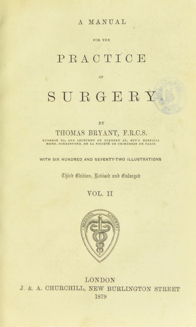A MANUAL FOR THE PRACTICE OF SUEGEET. BY THOMAS BRYANT, F.R.C.S. aVHGKON TO, AND LECTURER ON SURGRRT AT, GUTS HOSPITAL MKMD. CORRESPOND. DR LA SOCIKTK DE CUIRUHOIK DR PARIS WITH SIX HUNDRED AND SEVENTY-TWO ILLUSTRATIONS ®I»rb (Ebitioit, Jlcfciiscb anb (Enlargeb YOL. II LONDON J. &. A. CHURCHILL, NEW BURLINGTON STREET 1879