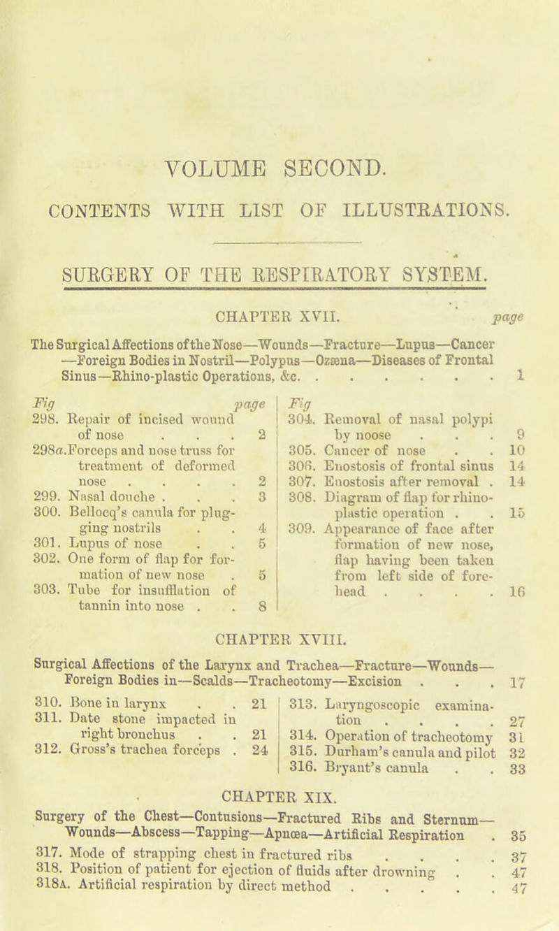 VOLUME SECOND. CONTENTS WITH LIST OF ILLUSTRATIONS. * SURGERY OF THE RESPIRATORY SYSTEM. CHAPTER XVII. ' page The Surgical Affections of tlie Nose—Wounds—Fracture—Lupus—Cancer —Foreign Bodies in Nostril—Polypus—Ozsena—Diseases of Frontal Sinus—Rhino-plastic Operations, &c 1 Fig page Fig 298. Repair of incised wound 304. Removal of nasal polypi of nose 2 by noose 9 29S«.Forceps and nose truss for 305. Cancer of nose 10 treatment of deformed 306. Enostosis of frontal sinus 14 nose .... 2 307. Enostosis after removal . 14 299. Nasal douche . 3 308. Diagram of flap for rhino- 300. Bellocq’s canula for plug- plastic operation . 15 ging nostrils 4 309. Appearance of face after 301. Lupus of nose 5 formation of new nose, 302. One form of flap for for- flap having been taken mation of new nose 5 from left side of fore- 303. Tube for insufflation of head .... 16 tannin into nose . 8 CHAPTER XVIII. Surgical Affections of the Larynx and Trachea—Fracture—Wounds— Foreign Bodies in—Scalds—Tracheotomy—Excision . . .17 310. Bone in larynx . . 21 311. Date stone impacted in right Bronchus . . 21 312. Gross’s trachea forceps . 24 313. Lnryngoscopic examina- tion . . . .27 314. Operation of tracheotomy 3 L 315. Durham’s canula and pilot 32 316. Bryant’s canula . . 33 CHAPTER XIX. Surgery of the Chest—Contusions—Fractured Rihs and Sternum- Wounds—Abscess—Tapping—Apnoea—Artificial Respiration 317. Mode of strapping chest in fractured ribs . . . . 318. Position of patient for ejection of fluids after drowning 318a. Artificial respiration by direct method 35 3 4 47 1> l