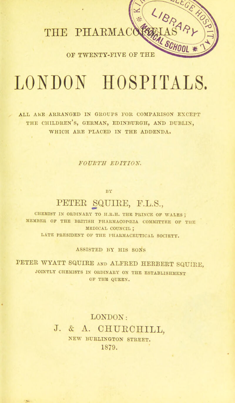 THE PHARMAC OF TWENTY-FIVE OF THE LONDON HOSPITALS. ALL AhE ARRANGED IN GROUPS FOR COMPARISON EXCEPT THE CHILDREN’S, GERMAN, EDINHURGH, AND DUBLIN, ■WHICH ARE PLACED IN THE ADDENDA. FOUliTU EDITION. BY PETER SQUIRE, F.L.S., CHEMIST IN ORDINARY TO lI.R.n. THE PBIXCE OP WALES J MEMBER OP THE BRITISH PHARMACOPOEIA COMMITTEE OP THE MEDICAL COUNCIL ; LATE PRESIDENT OF THE PHARMACEUTICAL SOCIETY. ASSISTED BY HIS SONS PETER WYATT SQUIRE and ALFRED HERBERT SQUIRE, JOINTLY CHEMISTS IN ORDINARY ON THE ESTABLISHMENT OF THE QUEEN. LONDON: J. & A. CHURCHILL, NEW BURLINGTON STREET.