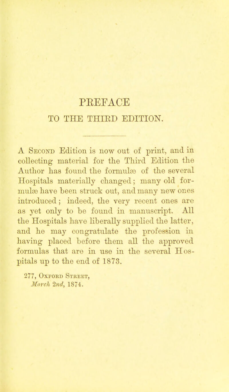 TO THE THIRD EDITION. A Second Edition is now out of print, and in collecting material for the Third Edition the Author has found the formula; of the several Hospitals materially changed; many old for- mula) have been struck out, and many new ones introduced; indeed, the very recent ones are as yet only to be found in manuscript. All the Hospitals have liberally supplied the latter, and he may congratulate the profession in having placed before them all the approved formulas that are in use in the several Hos- pitals up to the end of 1873. 277, Oxford Street, March 2nd, 1874.