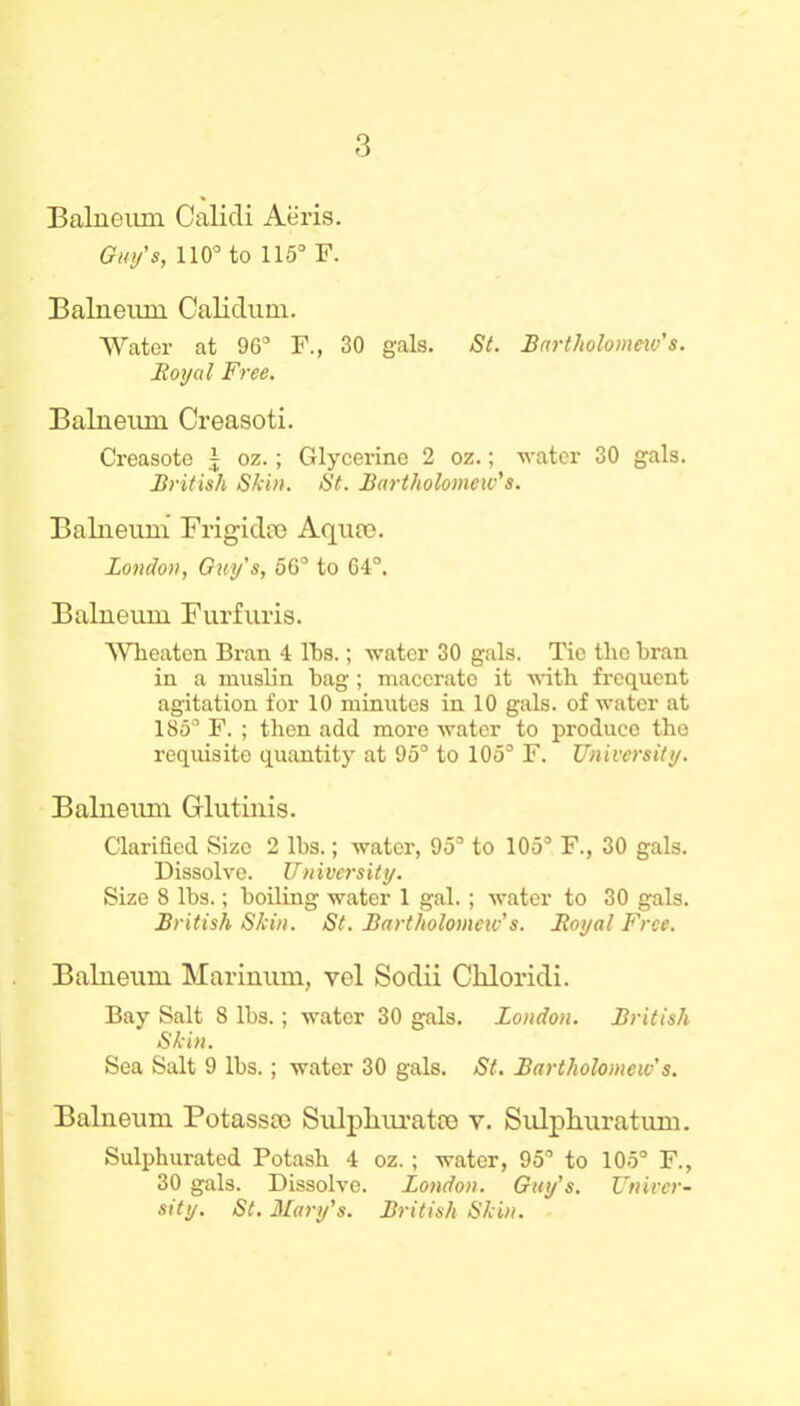 Balneum Calidi Aeris. Guy's, 110° to 115° F. Balneum Calidum. Water at 96° F., 30 gals. St. Bartholomew's. JRoyal Free. Balneum Creasoti. Creasoto j oz.; Glycerine 2 oz.; water 30 gals. British Skin. St. Bartholomew's. Balneum Frigidee Aqua). London, Guy's, 56° to 64°. Balneum Furfuris. AVheaten Bran 4 IBs.; water 30 gals. Tie the bran in a muslin bag; macerate it with frequent agitation for 10 minutes in 10 gals, of water at 185° F. ; then add more water to produce the requisite quantity at 95° to 105° F. University. Balneum Grlutinis. Clarified Size 2 lbs.; water, 95° to 105° F., 30 gals. Dissolve. University. Size 8 lbs.; boiling water 1 gal.; water to 30 gals. British Skin. St. Bartholomew's. Boyal Free. Balneum Marinum, vel Sodii Chloridi. Bay Salt 8 lbs.; water 30 gals. London. British Skin. Sea Salt 9 lbs.; water 30 gals. St. Bartholomew's. Balneum Potassce Sulphurates y. Sulphuratum. Sulphurated Potash 4 oz. ; water, 95° to 105° F., 30 gals. Dissolve. London. Guy’s. Univer- sity. St. Mary's. British Skin.