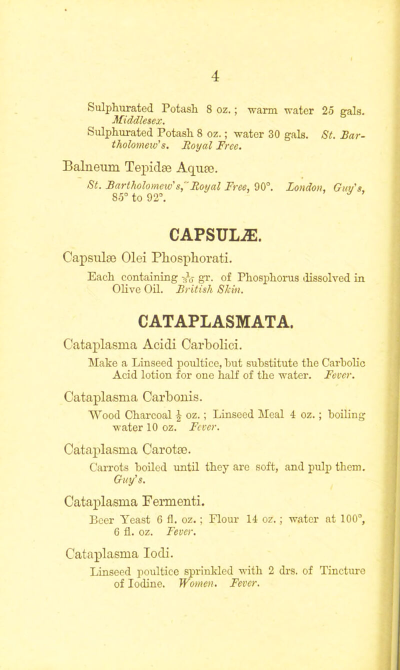 Sulphurated Potash 8 oz.; warm water 25 gals. Middlesex. Sulphurated Potash 8 oz.; water 30 gals. St. Bar- tholomew's. Royal Free. Balneum Tepidse Aquae. St. Bartholomew's, Royal Free, 90°. London, Guv's, 85° to 92°. CAPSULiE. Capsulae Olei Pliospliorati. Each containing -£s gr. of Phosphorus dissolved in Olive Oil. British Shin. CATAPLASMATA. Cataplasma Acidi Carbolici. Make a Linseed poultice, hut substitute the Carbolic Acid lotion for one half of the water. Fever. Cataplasma Carbonis. Wood Charcoal oz.; Linseed Meal 4 oz.; boiling water 10 oz. Fever. Cataplasma Car otto. Carrots boiled until they are soft, and pulp them. Guy's. Cataplasma Fermenti. Beer Yeast 6 fl. oz.; Flour 14 oz.; water at 100°, 6 fl. oz. Fever. Cataplasma Iodi. Linseed poultice sprinkled with 2 drs. of Tincture of Iodine. Women. Fever.
