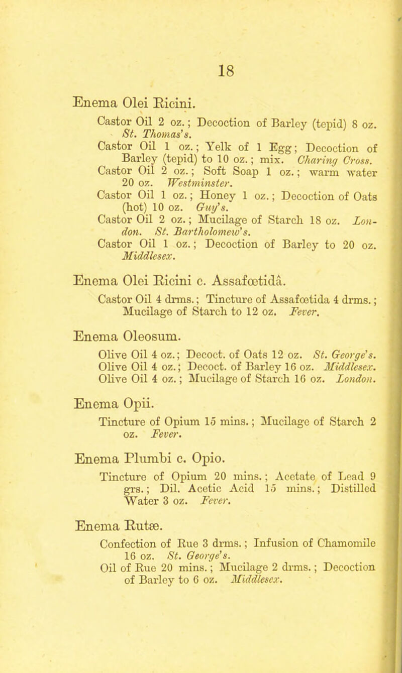 Enema Olei Ricini. Castor Oil 2 oz.; Decoction of Barley (tepid) 8 oz. St. Thomas’s. Castor Oil 1 oz.; Yelk of 1 Egg; Decoction of Barley (tepid) to 10 oz.; mix. Charing Cross. Castor Oil 2 oz.; Soft Soap 1 oz.; warm water 20 oz. Westminster. Castor Oil 1 oz.; Honey 1 oz.; Decoction of Oats (hot) 10 oz. Guy's. Castor Oil 2 oz.; Mucilage of Starch 18 oz. Lon- don. St. Bartholomew’s. Castor Oil 1 oz.; Decoction of Barley to 20 oz. Middlesex. Enema Olei Ricini c. Assafcetida. Castor Oil 4 drms.; Tincture of Assafcetida 4 drms. ; Mucilage of Starch to 12 oz. Fever. Enema Oleosum. Olive Oil 4 oz.; Decoct, of Oats 12 oz. St. George’s. Olive Oil 4 oz.; Decoct, of Barley 16 oz. Middlesex. Olive Oil 4 oz.; Mucilage of Starch 16 oz. London. Enema Opii. Tincture of Opium 15 mins.; Mucilage of Starch 2 oz. Fever. Enema Plumbi c. Opio. Tincture of Opium 20 mins.; Acetate of Lead 9 grs.; Dil. Acetic Acid 15 mins.; Distilled Water 3 oz. Fever. Enema Rutce. Confection of Hue 3 drms.; Infusion of Chamomile 16 oz. St. George’s. Oil of Rue 20 mins.; Mucilage 2 drms.; Decoction of Barley to 6 oz. Middlesex.