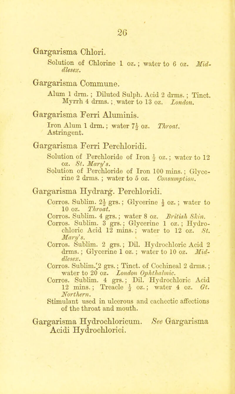 2G Gargarisma Chlori. Solution of Chlorine 1 oz.; water to 6 oz. Mid- dlesex. Gargarisma Commune. Alum 1 dim.; Diluted Sulph. Acid 2 dims.; Tinct. Myrrh 4 dims.water to 13 oz. London. Gargarisma Ferri Aluminis. Iron Alum 1 dnn.; water 7\ oz. Throat. Astringent. Gargarisma Ferri Percliloridi. Solution of Perchloride of Iron i oz.; water to 12 oz. St. Mary's. Solution of Perchloride of Iron 100 mins.; Glyce- rine 2 dims. ; water to 5 oz. Consumption. Gargarisma Hydrarg. Percliloridi. Corros. Sublim. 2\ grs.; Glycerine | oz.; water to 10 oz. Throat. Corros. Sublim. 4 grs.; water 8 oz. British Skin. Corros. Sublim. 3 grs.; Glycerine 1 oz.; Hydro- chloric Acid 12 mins.; water to 12 oz. St. Mary's. Corros. Sublim. 2 grs.; Dil. Hydrochloric Acid 2 drms.; Glycerine 1 oz.; water to 10 oz. Mid- dlesex. Corros. SubHm/2 grs.; Tinct. of Cochineal 2 dims.; water to 20 oz. London Ophthalmic. Corros. Sublim. 4 grs.; Dil. Hydrochloric Acid 12 mins.; Treacle ^ oz.; water 4 oz. Gt. Northern. Stimulant used in ulcerous and cachectic affections of the throat and mouth. Gargarisma Hydrochloricum. See Gargarisma Acidi Hydroclilorici.