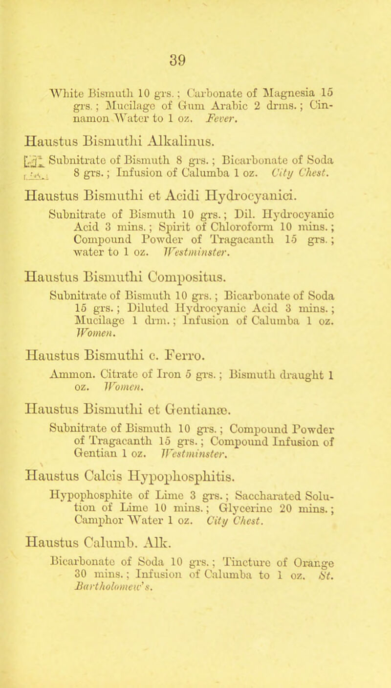 White Bismuth 10 grs.; Carbonate of Magnesia 15 grs.; Mucilage of Gum Arabic 2 drms.; Cin- namon Water to 1 oz. Fever. Haustus Bismutlii Alkalinus. D.»il Subnitrate of Bismuth 8 grs.; Bicarbonate of Soda 8 grs.; Infusion of Calumba 1 oz. City Chest. Haustus Bismutlii et Acidi Hydrocyanici. Subnitrate of Bismuth 10 grs.; Dil. Hydrocyanic Acid 3 mins.; Spirit of Chloroform 10 mins.; Compound Powder of Tragacanth 15 grs.; water to 1 oz. Westminster. Haustus Bismutlii Compositus. Subnitrate of Bismuth 10 grs.; Bicarbonate of Soda 15 grs.; Diluted Hydrocyanic Acid 3 mins.; Mucilage 1 dim.; Infusion of Calumba 1 oz. Women. Haustus Bismutlii c. Ferro. Ammon. Citrate of Iron 5 grs.; Bismuth draught 1 oz. Women. Haustus Bismutlii et Gentiame. Subnitrate of Bismuth 10 grs.; Compound Powder of Tragacanth 15 grs.; Compoimd Infusion of Gentian 1 oz. Westminster. \ Haustus Calais Hypopliospliitis. Hypophosphite of Lime 3 grs.; Saccharated Solu- tion of Lime 10 mins.; Glycerine 20 mins.; Camphor Water 1 oz. City Chest. Haustus Calumb. Aik. Bicarbonate of Soda 10 grs.; Tincture of Orange 30 mins.; Infusion of Calumba to 1 oz. tit. Bartholomew's.