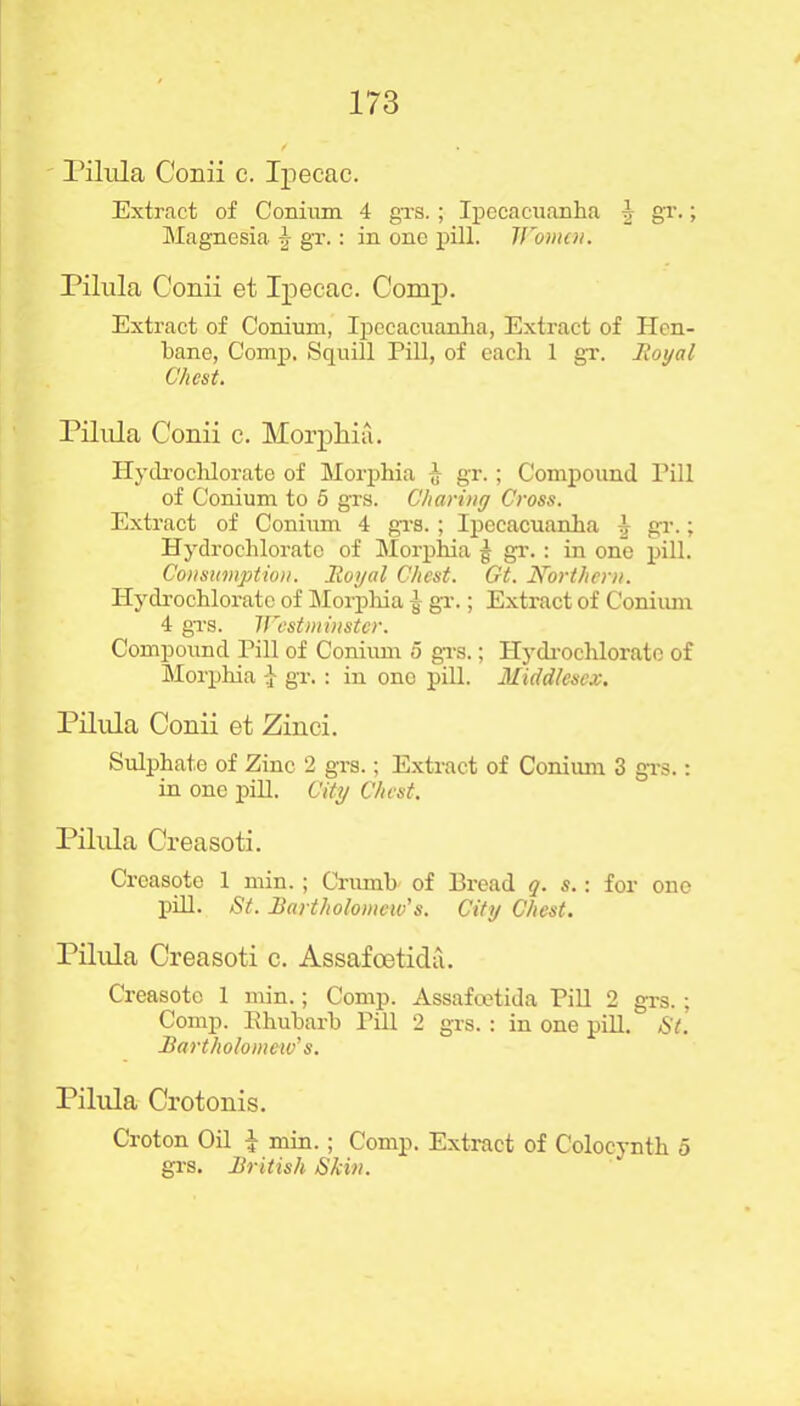 Pilula Conii c. Ipecac. Extract of Conium 4 grs.; Ipecacuanha \ gr.; Magnesia \ gr.: in one pill. Women. Pilula Conii et Ipecac. Comp. Extract of Conium, Ipecacuanha, Extract of Hen- bane, Comp, Squill Pill, of each 1 gr. Royal Chest. Pilula Conii c. Morphia. Hydrochlorate of Morphia h gr.; Compound Pill of Conium to 5 grs. Charing Cross. Extract of Conium 4 grs. ; Ipecacuanha \ gr.; Hydrochlorato of Morphia § gr.: in one pill. Consumption. Royal Chest. Gt. Northern. Hydrochlorato of Morphia ^ gr.; Extract of Coniiun 4 grs. Westminster. Compound Pill of Conium 5 grs.; Hydrochlorato of Morphia 1 gr.: in one pill. Middlesex. Pilula Conii et Zinci. Sulphate of Zinc 2 grs.; Extract of Coniiun 3 grs.: in one pill. City Chest. Pilula Creasoti. Creasote 1 min. ; Crumb of Bread q. s.: for one pill. St. Bartholomew's. City Chest. Pilula Creasoti c. Assafoeticla. Creasoto 1 min.; Comp. Assafcetida Pill 2 grs. ; Comp. Rhubarb Pill 2 grs. : in one pill. St. Bartholomew's. Pilula Crotonis. Croton Oil I min. ; Comp. Extract of Colocynth 5 grs. British Skin.