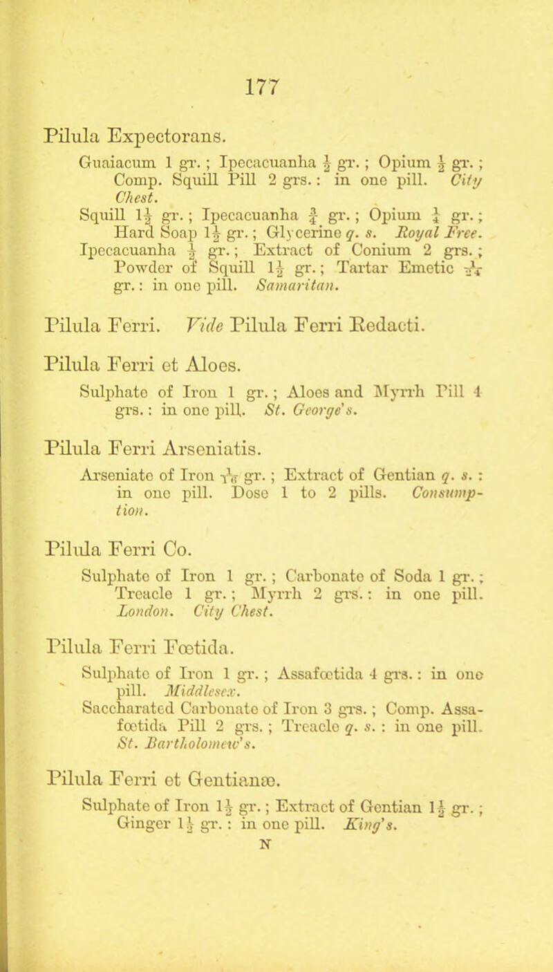 Pilula Expectorans. Guaiacum 1 gr.; Ipecacuanha J gr.; Opium | gr.; Comp. Squill Pill 2 grs.: in one pill. City Chest. Squill 1^ gT.; Ipecacuanha f gr.; Opium l gr.; Hard Soap 11 gr.; Glycerine q. s. Royal Free. Ipecacuanha I gr.; Extract of Conium 2 grs.; Powder of Squill 1J, gr.; Tartar Emetic dt gx.: in one pill. Samaritan. Pilula Ferri. Vide Pilula Ferri Eedacti. Pilula Ferri et Aloes. Sulphate of Iron 1 gr.; Aloes and Myrrh Pill 4 grs.: in one pill. St. George's. Pilula Ferri Arseniatis. Arseniato of Iron A gr.; Extract of Gentian q. s. : in ono pill. Dose 1 to 2 pills. Consump- tion. Pilula Ferri Co. Sulphate of Iron 1 gr.; Carbonate of Soda 1 gr.; Treacle 1 gr.; Myrrh 2 grs.: in one pill. London. City Chest. Pilula Ferri Foetida. Sulphate of Iron 1 gr.; Assafoetida 4 grs.: in one pill. Middlesex. Saccharated Carbonate of Iron 3 grs.; Comp. Assa- foetida Pill 2 grs.; Treacle q. s. : in one pill. St. Bartholomew’s. Pilula Ferri et Gentianse. Sulphate of Iron 11 gr.; Extract of Gentian 11, gr.; Ginger 11 gr.: in one pill. King’s. N