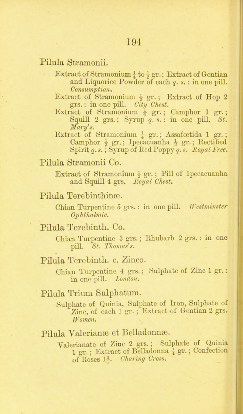 Pilula Stramonii. Extract of Stramonium -j to \ gT.; Extract of Gentian and Liquorice Powder of cadi q. s. : in one pill. Consumption. Extract of Stramonium \ gr.; Extract of Hop 2 grs.: in one pill. City Chest. Extract of Stramonium £ gr.; Camphor 1 gr.; Squill 2 grs.; Syrup q. s.: in one pill. St. Mary's. Extract of Stramonium gr.; Assafoetida 1 gr.; Camphor | gr.; Ipecacuanha i gr.; Rectified Spirit q. s.; Syrup of Bed Poppy q. s. Royal Free. Pilula Stramonii Co. Extract of Stramonium 1 gT.; Pill of Ipecacuanha and Squill 4 grs. Royal Chest. Pilula Terebinthina?. Chian Turpentine 5 grs.: in one pill. Westminster Ophthalmic. Pilula Terebinth. Co. Chian Turpentine 3 grs.; Rhubarb 2 grs.: in one pill. St. Thomas's. Pilula Terebinth, c. Zinco. Chian Turpentine 4 grs.; Sulphate of Zinc 1 gr.: in one pill. London. Pilula Trium Sulphatum. Sulphate of Quinia, Sulphate of Iron, Sulphate of Zinc, of each 1 gr.; Extract of Gentian 2 grs. Women. Pilula Yaleriante et Belladonna). Valerianate of Zinc 2 grs. ; Sulphate of Quinia 1 gx.; Extract of Belladonna j gT.; Confection of Roses If. Charing Cross.