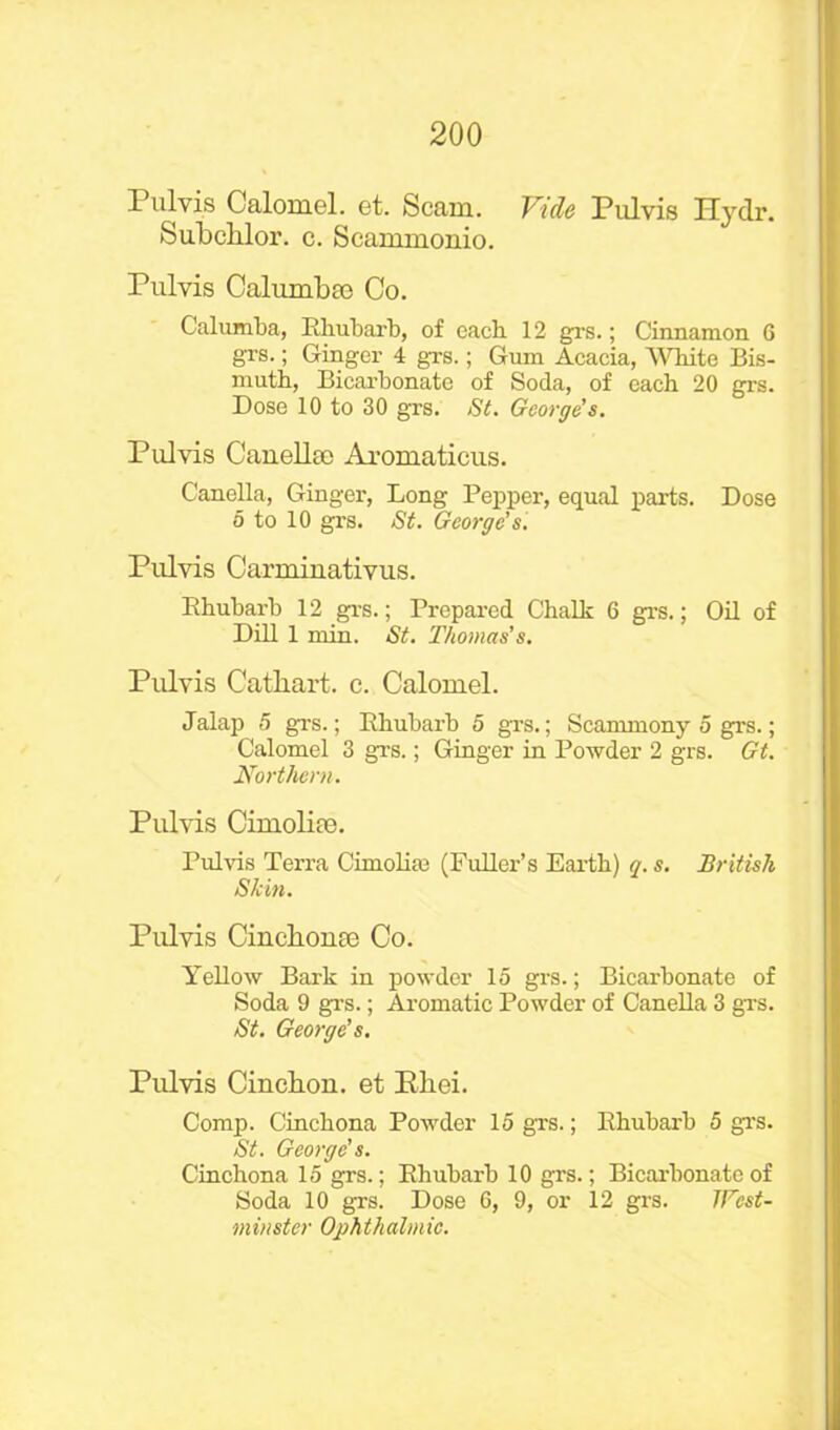 Pulvis Calomel, et. Scam. Vide Pulvis Hydr. Subchlor. c. Scammonio. Pulvis Calumbee Co. Calumba, Rhubarb, of each 12 grs.; Cinnamon G grs.; Ginger 4 grs.; Gum Acacia, 'White Bis- muth, Bicarbonate of Soda, of each 20 grs. Dose 10 to 30 grs. St. George’s. Pulvis Can elite Aromaticus. Canella, Ginger, Long Pepper, equal parts. Dose 5 to 10 grs. St. George’s. Pulvis Carminativus. Rhubarb 12 grs.; Prepared Chalk 6 grs.; Oil of Dill 1 min. St. Thomas’s. Pulvis Catliart. c. Calomel. Jalap 5 grs.; Rhubarb 5 grs.; Scammony 5 grs.; Calomel 3 grs.; Ginger in Powder 2 grs. Gt. Northern. Pulvis Cimolite. Pulvis Terra Cimolim (Fuller’s Earth) q. s. British Skin. Pulvis Cinchona) Co. Yellow Bark in powder 15 grs.; Bicarbonate of Soda 9 grs.; Aromatic Powder of Canella 3 grs. St. George's. Pulvis Cinchon. et Bliei. Comp. Cinchona Powder 15 grs.; Rhubarb 5 grs. St. George's. Cinchona 15 grs.; Rhubarb 10 grs.; Bicarbonate of Soda 10 grs. Dose G, 9, or 12 grs. JFcst-