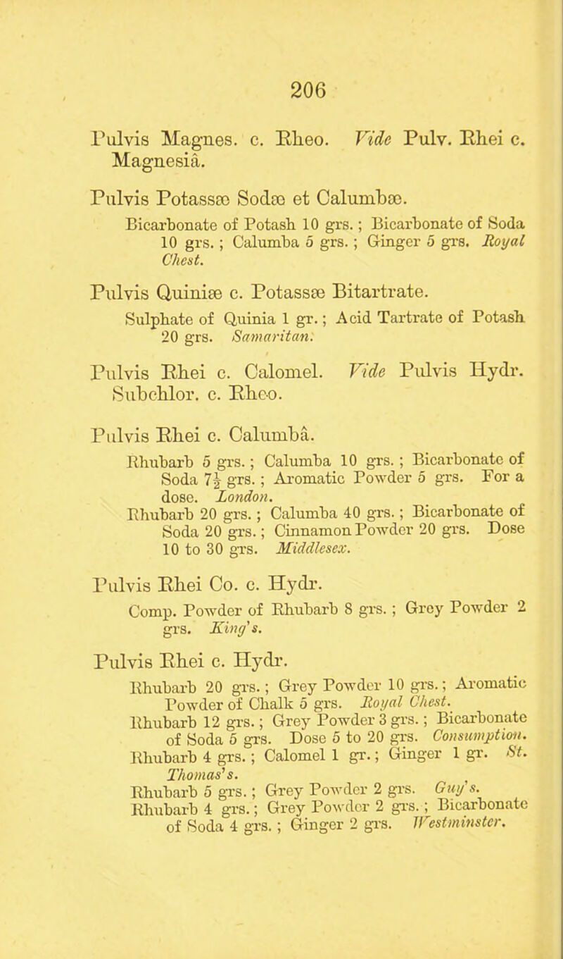 Pulvis Magnes. c. Rheo. Vide Pulv. Rliei c. Magnesia. Pulvis Potassto Sodte et Calumboo. Bicarbonate of Potasb 10 grs.; Bicarbonate of Soda 10 grs.; Calumba 5 grs.; Ginger 5 grs. Royal Chest. Pulvis Quinise c. Potassee Bitartrate. Sulphate of Quinia 1 gr.; Acid Tartrate of Potash. 20 grs. Samaritan. Pulvis Bliei c. Calomel. Vide Pulvis Idydr. Subchlor. c. Rkco. Pulvis Rliei c. Calumba. Rhubarb 5 grs.; Calumba 10 grs. ; Bicarbonate of Soda 7 grs.; Aromatic Powder 5 grs. For a dose. London. Rhubarb 20 grs.; Calumba 40 grs.; Bicarbonate of Soda 20 grs.; Cinnamon Powder 20 grs. Dose 10 to 30 grs. Middlesex. Pulvis Rliei Co. c. Hydr. Comp. Powder of Rhubarb 8 grs.; Grey Powder 2 grs. King's. Pulvis Ehei c. Hydr. Rhubarb 20 grs.; Grey Powder 10 grs.; Aromatic Powder of Chalk 5 grs. Royal Chest. Rhubarb 12 grs.; Grey Powder 3 grs.; Bicarbonate of Soda 5 grs. Dose 5 to 20 grs. Consumption. Rhubarb 4 grs.; Calomel 1 gr.; Ginger 1 gr. St. Thomas's. Rhubarb 5 grs.; Grey Powder 2 grs. Guy s. Rhubarb 4 grs.; Grey Powder 2 grs.; Bicarbonate of Soda 4 grs.; Ginger 2 grs. Tl estminstei.