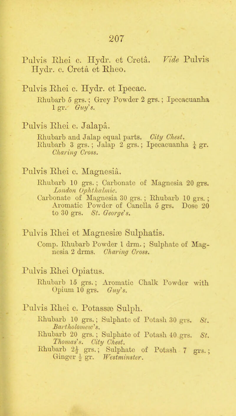 Pulvis Rliei c. Hydr. et Creta. Vide Pidvis Hydr. c. Creta et Rheo. Pulvis Rliei c. Hydr. et Ipecac. Rhubarb 5 grs.; Grey Powder 2 grs.; Ipecacuanha 1 gr. Guy’s. Pulvis Rliei c. Jalapa. Rhubarb and Jalap equal parts. City Chest. Rhubarb 3 grs.; Jalap 2 grs.; Ipecacuanha 1 gr. Charing Cross. Pulvis Rliei c. Magnesia. Rhubarb 10 grs.; Carbonate of Magnesia 20 grs. London Ophthalmic. Carbonate of Magnesia 30 grs.; Rhubarb 10 grs.; Aromatic Powder of Canella 5 grs. Dose 20 to 30 grs. St. George's. Pulvis Rliei et Magnesite Sulpliatis. Comp. Rhubarb Powder 1 drm.; Sulphate of Mag- nesia 2 drms. Charing Cross. Pulvis Rliei Opiatus. Rhubarb 15 grs.; Aromatic Chalk Powder with Opium 10 grs. Guy's. Pulvis Rliei c. Potasste Sulpli. Rhubarb 10 grs.; Sulphate of Potash 30 grs. St. Bartholomew's. Rhubarb 20 grs.; Sulphate of Potash 40 grs. St. Thomas’s. City Chest. Rhubarb 21 grs.; Sulphate of Potash 7 grs.; Ginger A- gr. Westminster.