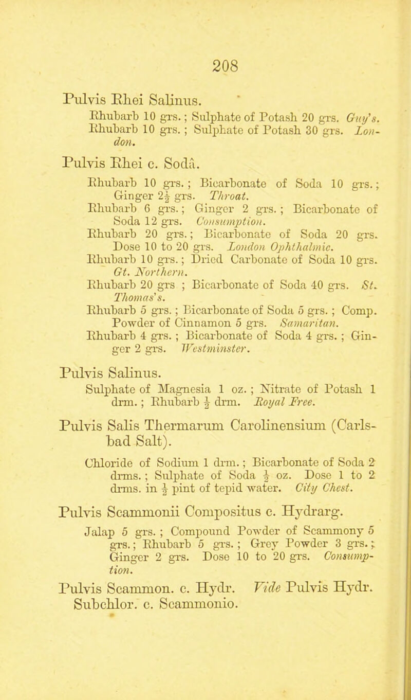 Pul vis Kliei Salinus. Rhubarb 10 grs.; Sulphate of Potash 20 grs. Guy’s. Rhubarb 10 grs.; Sulphate of Potash 30 grs. Lou- don. Pulvis Pliei c. Soda. Rhubarb 10 grs.; Bicarbonate of Soda 10 grs.; Ginger 2f grs. Throat. Rhubarb 6 grs.; Ginger 2 grs.; Bicarbonate of Soda 12 grs. Consumption. Rhubarb 20 grs.; Bicarbonate of Soda 20 grs. Dose 10 to 20 grs. London Ophthalmic. Rhubarb 10 grs.; Dried Carbonate of Soda 10 grs. Gt. Northern. Rhubarb 20 grs ; Bicarbonate of Soda 40 grs. St. Thomas's. Rhubarb 5 grs.; Bicarbonate of Soda 5 grs.; Comp. Powder of Cinnamon o grs. Samaritan. Rhubarb 4 grs.; Bicarbonate of Soda 4 grs.; Gin- ger 2 grs. Westminster. Pulvis Salinus. Sulphate of Magnesia 1 oz.; Nitrate of Potash 1 drm.; Rhubarb J drm. Loyal Free. Pulvis Salis Thermarum Carolinensium (Carls- bad Salt). Chloride of Sodium 1 drm.; Bicarbonate of Soda 2 drms.; Sulphate of Soda h oz. Dose 1 to 2 drms. in 4 pint of tepid water. City Chest. Pulvis Scammonii Conrpositus c. Hydrarg. Jalap 5 grs.; Compound Powder of Scammony 5 grs.; Rhubarb 5 grs.; Grey Powder 3 grs.; Ginger 2 grs. Dose 10 to 20 grs. Consump- tion. Pulvis Scammon. c. Hydr. Vide Pulvis Hydr. Subcblor. c. Scammonio.