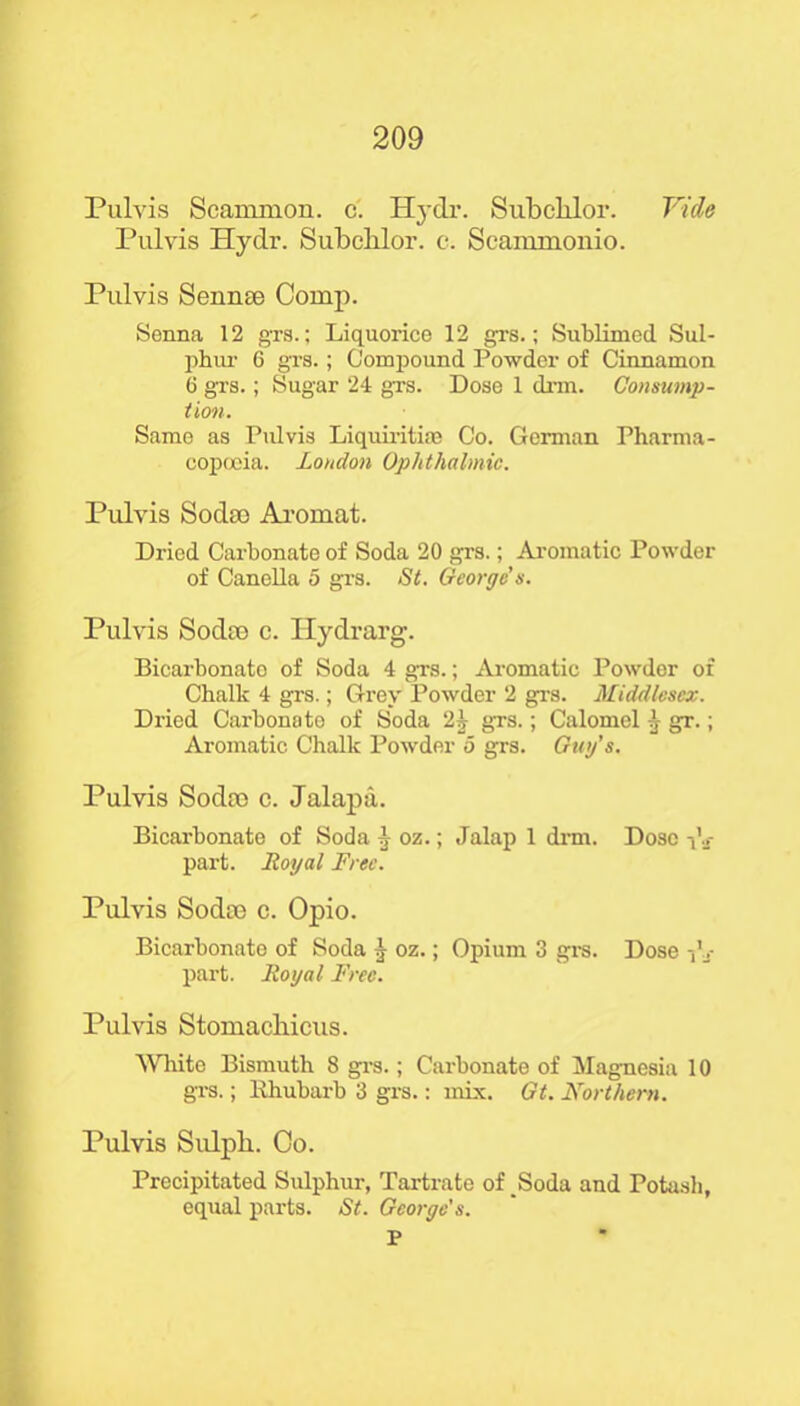 Pulvis Scammon. c. Hydr. Subchlor. Vide Pulvis Hydr. Subchlor. c. Seammonio. Pulvis Senme Comp. Senna 12 grs.; Liquorice 12 grs.; Sublimed Sul- phur 6 grs.; Compound Powder of Cinnamon 6 grs.; Sugar 24 grs. Dose 1 drm. Consump- tion. Same as Pulvis Liquiritire Co. German Pharma- copoeia. Loudon Ophthalmic. Pulvis Soda) Aromat. Dried Carbonate of Soda 20 grs.; Aromatic Powder of Canella 5 grs. St. George s. Pulvis Soda) c. Hydrarg. Bicarbonato of Soda 4 grs.; Aromatic Powder of Chalk 4 grs.; Grey Powder 2 grs. Middlesex. Dried Carbonate of Soda 2y grs.; Calomel ^ gr.; Aromatic Chalk Powder 5 grs. Guy's. Pulvis Soda> c. Jalapa. Bicarbonate of Soda -1- oz.; Jalap 1 drm. Dose im- part. Royal Free. Pulvis Soda) c. Opio. Bicarbonate of Soda J oz.; Opium 3 grs. Dose -,’v part. Royal Free. Pulvis Stomachicus. White Bismuth 8 grs.; Carbonate of Magnesia 10 grs.; Rhubarb 3 grs.: mix. Gt. Northern. Pulvis Sulpli. Co. Precipitated Sulphur, Tartrate of Soda and Potash, equal parts. St. George's. P