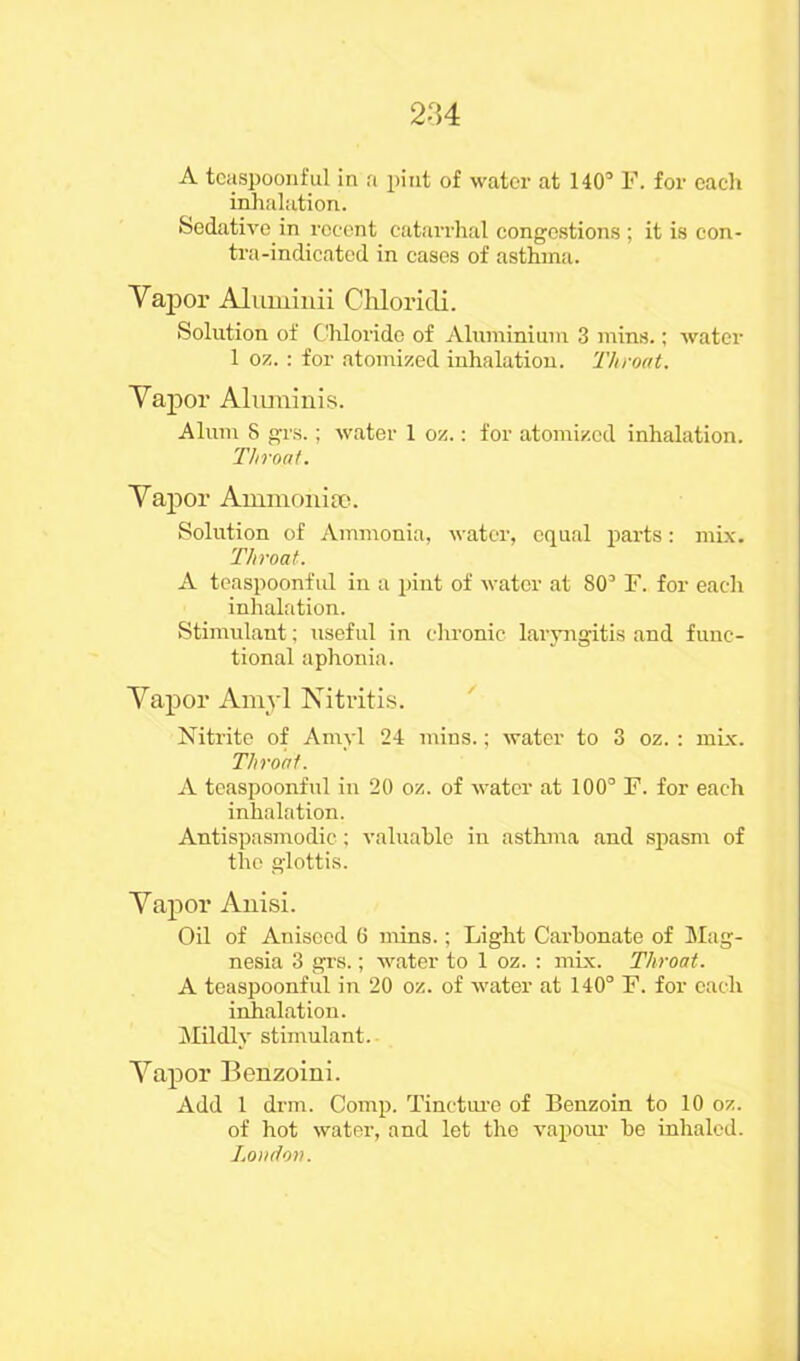 2-H A teaspoonful in a pint of water at 140’ F. for each inhalation. Sedative in recent catarrhal congestions ; it is con- tra-indicated in cases of asthma. Vapor Aluminii Chloridi. Solution of Chloride of Aluminium 3 mins.; water 1 oz. : for atomized inhalation. Throat. Vapor Aluminis. Alum 8 grs.; water 1 oz.: for atomized inhalation. Throat. Vapor Ammo-hire. Solution of Ammonia, water, equal parts: mix. Throat. A teaspoonful in a pint of water at 80’ F. for each inhalation. Stimulant; useful in chronic laryngitis and func- tional aphonia. Vapor Amyl Nitritis. Nitrite of Amyl 24 mins.; water to 3 oz. : mix. Throat. A teaspoonful in 20 oz. of water at 100° F. for each inhalation. Antispasmodic; valuable in asthma and spasm of the glottis. Vapor Anisi. Oil of Aniseed 6 mins.; Light Carbonate of Mag- nesia 3 grs.; water to 1 oz. : mix. Throat. A teaspoonful in 20 oz. of water at 140° F. for each inhalation. Mildly stimulant. Vapor Benzoini. Add 1 drm. Comp. Tincture of Benzoin to 10 oz. of hot water, and let tho vapour be inhaled. Loudon.