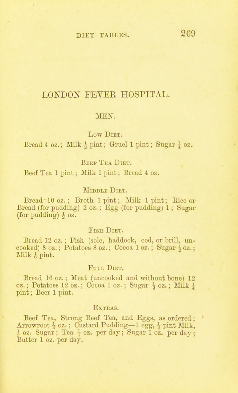 LONDON FEVEK HOSPITAL. MEN. Low Diet. Bread 4 oz.; Milk | pint; Gruel 1 pint; Sugar .[ oz. Beef Tea Diet. Beef Tea 1 pint; Milk 1 pint; Bread 4 oz. Middle Diet. BreadM0 oz.; Broth 1 }>int; Milk 1 pint; Bice or Bread (for pudding) 2 oz.; Egg (for pudding) 1; Sugar (for pudding) i oz. Fish Diet. Bread 12 oz.; Fish (sole, haddock, cod, or brill, un- cooked) 8 oz.; Potatoes 8 oz.; Cocoa 1 oz.; Sugar ^ oz.; Milk ,t pint. Full Diet. Bread 16 oz.; Meat (uncooked and without bone) 1 oz.; Potatoes 12 oz.; Cocoa 1 oz. ; Sugar ^ oz.; Milk pint; Boer 1 pint. Extras. Beef Tea, Strong Beef Tea, and Eggs, as ordered; Arrowroot 1 oz.; Custard Pudding—1 egg, i pint Milk, ^ oz. Sugar; Tea J oz. per day; Sugar 1 oz. per day ; Butter 1 oz. per day. *|~ 10