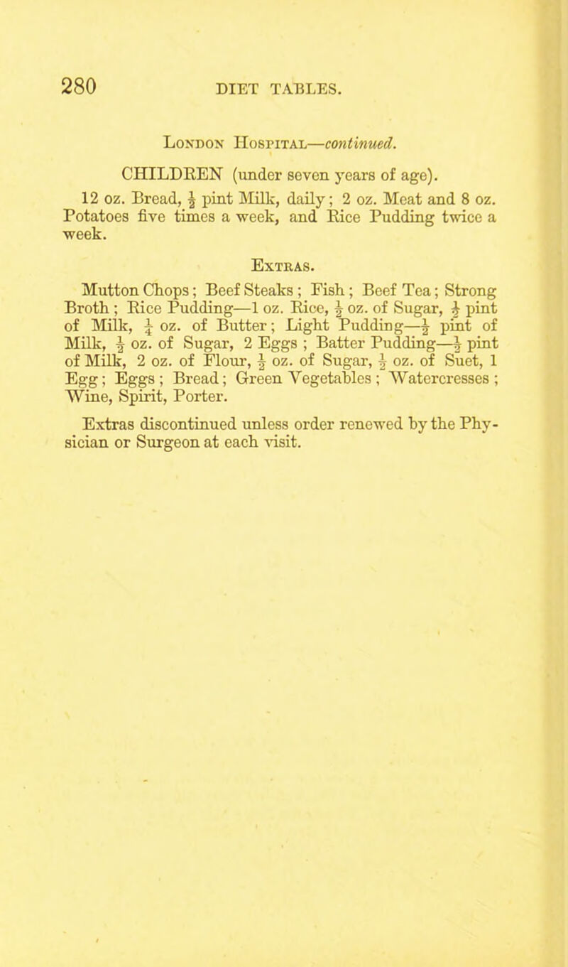 London Hospital—continued. CHILDREN (under seven years of age). 12 oz. Bread, \ pint Milk, daily; 2 oz. Meat and 8 oz. Potatoes five times a week, and Rice Pudding twice a week. Extras. Mutton Chops; Beef Steaks; Fish; Beef Tea; Strong Broth ; Rice Pudding—1 oz. Rice, | oz. of Sugar, J pint of Milk, 5 oz. of Butter; Light Pudding—^ pint of Milk, Ir oz. of Sugar, 2 Eggs ; Batter Pudding—| pint of Milk, 2 oz. of Flour, § oz. of Sugar, \ oz. of Suet, 1 Egg; Eggs; Bread; Green Vegetables; Watercresses ; Wine, Spirit, Porter. Extras discontinued unless order renewed by the Phy- sician or Surgeon at each visit.