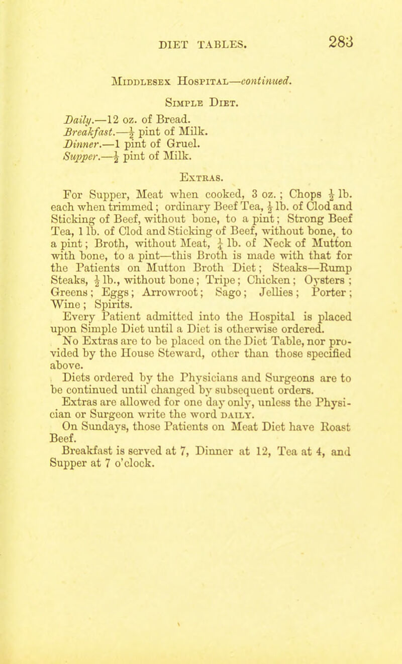 Middlesex Hospital—continued. Simple Diet. Daily.—12 oz. of Bread. Breakfast.—£ pint of Milk. Dinner.—1 pint of Gruel. Supper.—| pint of Milk. Extras. For Supper, Meat when cooked, 3 oz.; Chops \ lb. each when trimmed; ordinary Beef Tea, j lb. of Clod and Sticking of Beef, without bone, to a pint; Strong Beef Tea, 1 lb. of Clod and Sticking of Beef, without bone, to a pint; Broth, without Meat, £ lb. of Neck of Mutton with bone, to a pint—-this Broth is made with that for the Patients on Mutton Broth Diet; Steaks—Rump Steaks, \ lb., without bone; Tripe; Chicken; Oysters; Greens; Eggs; Arrowroot; Sago; Jellies; Porter; Wine; Spirits. Every Patient admitted into the Hospital is placed upon Simple Diet until a Diet is otherwise ordered. No Extras are to be placed on the Diet Table, nor pro- vided by the House Steward, other than those specified above. Diets ordered by the Physicians and Surgeons are to be continued until changed by subsequent orders. Extras are allowed for one day only, unless the Physi- cian or Surgeon write the word daily. On Sundays, those Patients on Meat Diet have Roast Beef. Breakfast is served at 7, Dinner at 12, Tea at 4, and Supper at 7 o’clock.