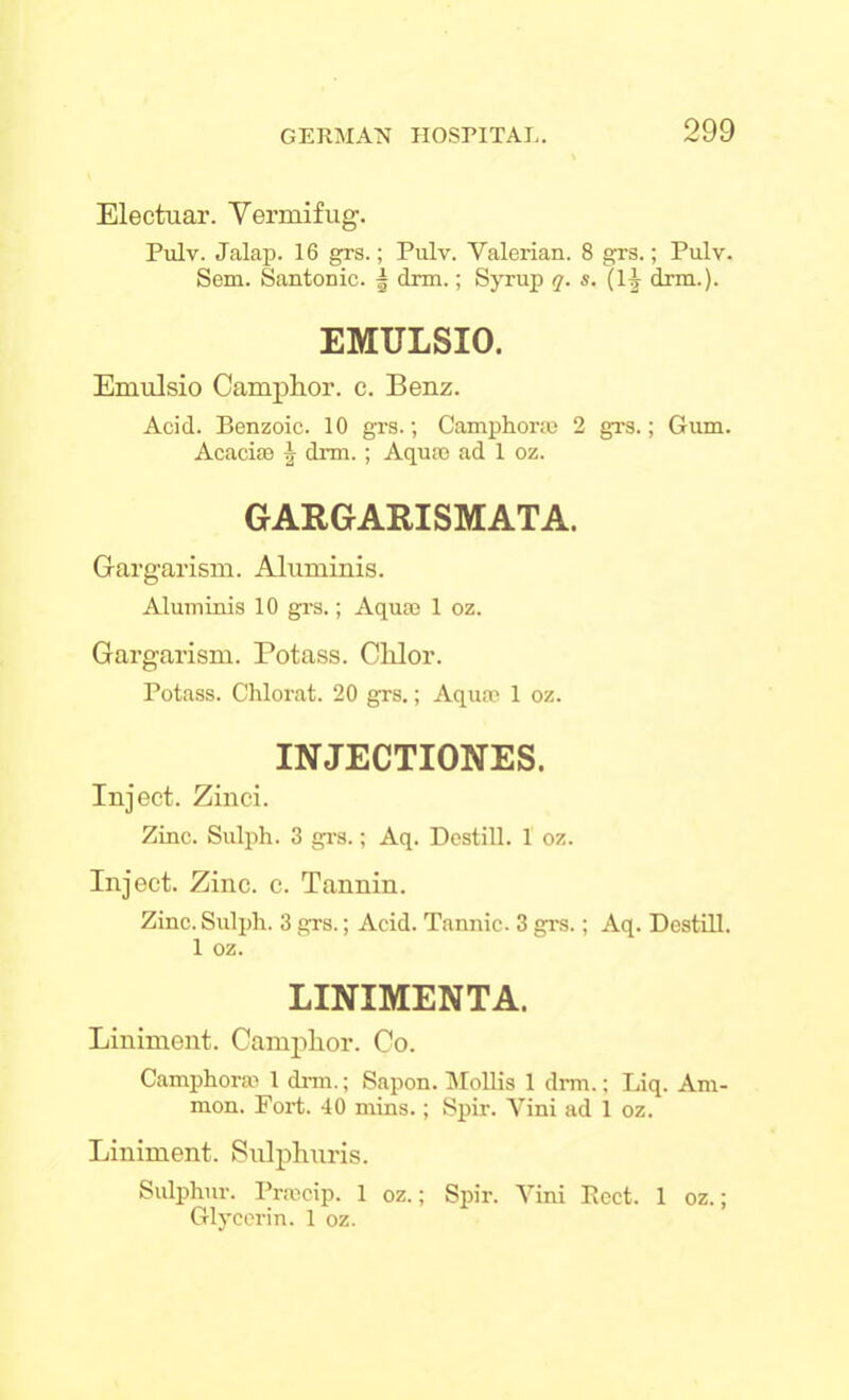 Electuar. Vermifug. Pulv. Jalap. 16 grs.; Pulv. Yalerian. 8 grs.; Pulv. Sem. Santonic. | dnn.; Syrup q. s. (1^ drm.). EMULSIO. Emulsio Camphor, c. Benz. Acid. Benzoic. 10 grs.; Camphorae 2 grs.; Gum. Acacise \ drm.; Aquae ad 1 oz. GARGARISMATA. Gargarism. Aluminis. Aluminis 10 grs.; Aquae 1 oz. Gargarism. Potass. Clilor. Potass. Chlorat. 20 grs.; Aquae 1 oz. INJECTIONES. Inject. Zinci. Zinc. Sulph. 3 grs.; Aq. Destill. 1 oz. Inject. Zinc. c. Tannin. Zinc. Sulph. 3 grs.; Acid. Tannic. 3 grs.; Aq. Destill. 1 oz. LINIMENTA. Liniment. Camphor. Co. Camphorae 1 drm.; Sapon. Mollis 1 drm.; Liq. Am- mon. Fort. 40 mins.; Spir. Vini ad 1 oz. Liniment. Sulphnris. Sulphur. Praecip. 1 oz.; Spir. Vini Beet. 1 oz.; Glycerin. 1 oz.