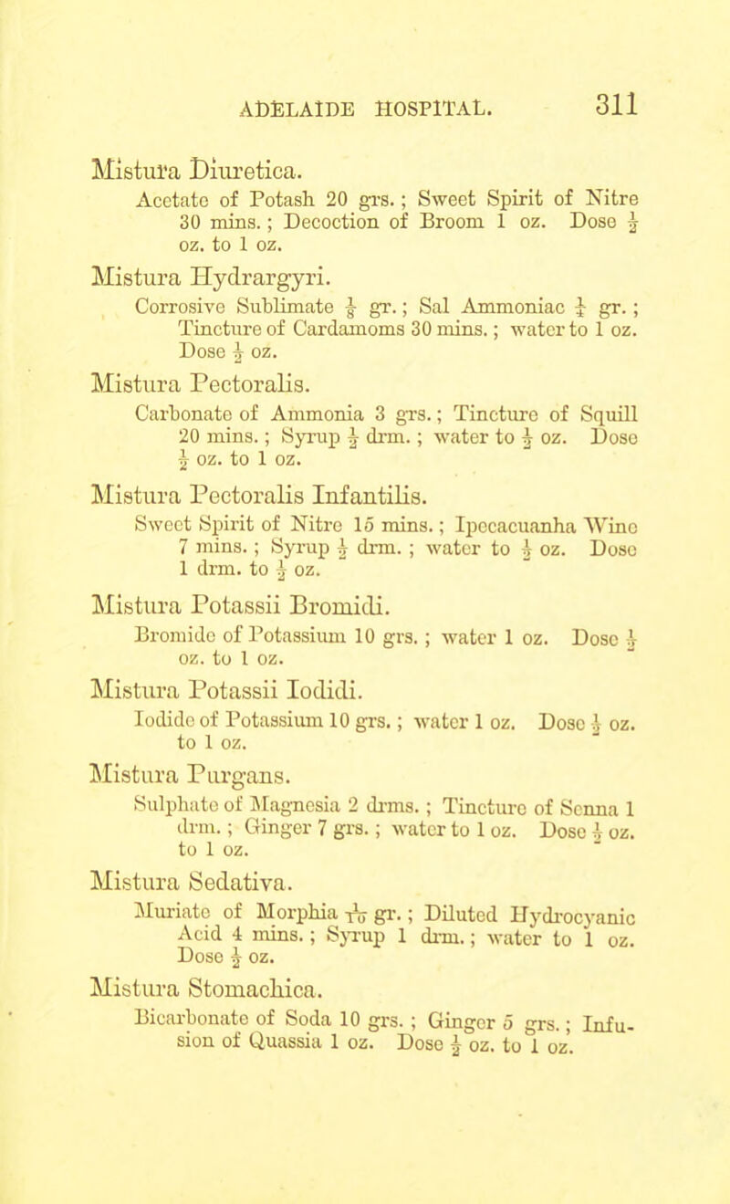 Mistul'a Diuretica. Acetate of Potash 20 grs.; Sweet Spirit of Nitre 30 mins.; Decoction of Broom 1 oz. Dose ^ oz. to 1 oz. Mistura Hydrargyri. Corrosive Sublimate ■§• gr.; Sal Ammoniac J gr.; Tincture of Cardamoms 30 mins.; water to 1 oz. Dose \ oz. Mistura Pectoralis. Carbonate of Ammonia 3 grs.; Tincture of Squill 20 mins.; Syrup \ drm.; water to 1 oz. Dose 1 oz. to 1 oz. Mistura Pectoralis Infantilis. Sweet Spirit of Nitre 15 mins.; Ipecacuanha Wine 7 mins.; Syrup ^ drm. ; water to A oz. Dose 1 drm. to j oz. Mistura Potassii Bromidi. Bromide of Potassium 10 grs.; water 1 oz. Dose b oz. to 1 oz. Mistura Potassii Iodidi. Iodide of Potassium 10 grs.; water 1 oz. Dose b oz. to 1 oz. Mistura Purgans. Sulphate of Magnesia 2 drms.; Tincture of Senna 1 drm.; Ginger 7 grs.; water to 1 oz. Dose b oz. to 1 oz. Mistura Sedativa. Muriate of Morphia T\; gr.; Diluted Hydrocyanic Acid 4 mins.; Syrup 1 drm.; water to 1 oz. Dose J oz. Mistura Stomacliica. Bicarbonate of Soda 10 grs. ; Ginger 5 grs.; Infu- sion of Quassia 1 oz. Dose j oz. tod oz.