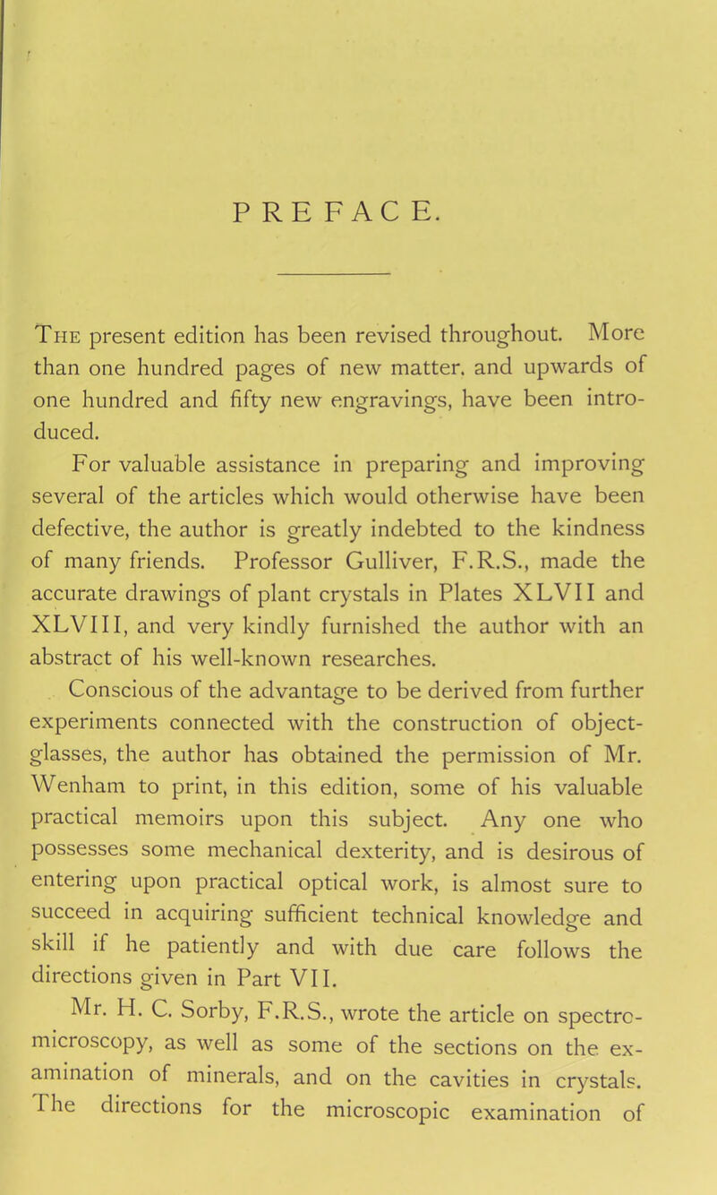 PREFACE. The present edition has been revised throughout. More than one hundred pages of new matter, and upwards of one hundred and fifty new engravings, have been intro- duced. For valuable assistance in preparing and improving several of the articles which would otherwise have been defective, the author is greatly indebted to the kindness of many friends. Professor Gulliver, F.R.S., made the accurate drawings of plant crystals in Plates XLVII and XLVIII, and very kindly furnished the author with an abstract of his well-known researches. Conscious of the advantage to be derived from further o experiments connected with the construction of object- glasses, the author has obtained the permission of Mr. Wenham to print, in this edition, some of his valuable practical memoirs upon this subject. Any one who possesses some mechanical dexterity, and is desirous of entering upon practical optical work, is almost sure to succeed in acquiring sufficient technical knowledge and skill if he patiently and with due care follows the directions given in Part VII. Mr. H. C. Sorby, F.R.S., wrote the article on spectrc- microscopy, as well as some of the sections on the. ex- amination of minerals, and on the cavities in crystals. I he diiections for the microscopic examination of