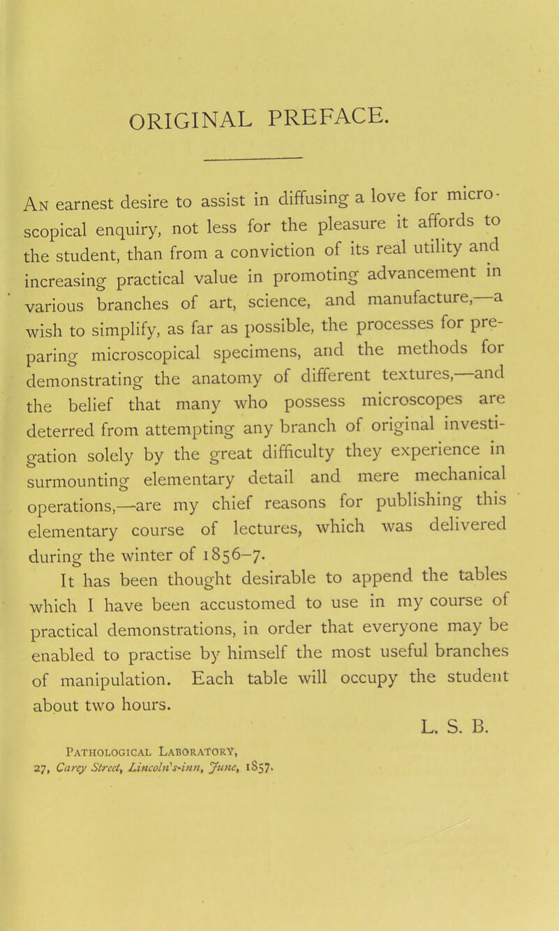 ORIGINAL PREFACE. An earnest desire to assist in diffusing a love for micro- scopical enquiry, not less for the pleasure it affords to the student, than from a conviction of its real utility and increasing practical value in promoting advancement in various branches of art, science, and manufacture, a wish to simplify, as far as possible, the processes for pre- paring microscopical specimens, and the methods foi demonstrating the anatomy of different textures, and the belief that many who possess microscopes are deterred from attempting any branch of original investi- gation solely by the great difficulty they experience in surmounting elementary detail and mere mechanical operations,—-are my chief reasons for publishing this elementary course of lectures, which was deliveied during the winter of 1856-7. It has been thought desirable to append the tables which I have been accustomed to use in my course ol practical demonstrations, in order that everyone may be enabled to practise by himself the most useful branches of manipulation. Each table will occupy the student about two hours. L. S. B. Pathological Laboratory, 27, Carey Street, Lincoln's~iun, June, 1857.