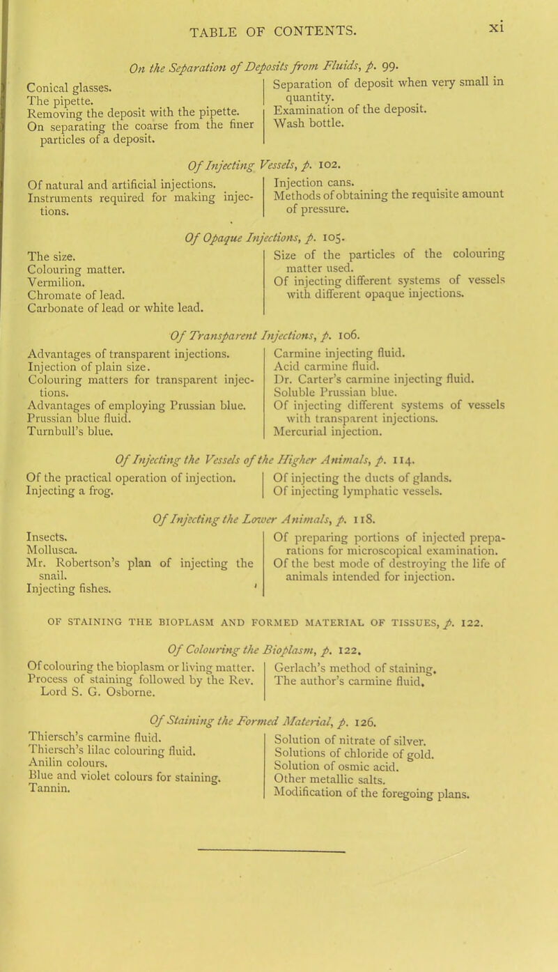 On the Separation of Deposits from Fluids, p. 99. Conical glasses. The pipette. Removing the deposit with the pipette. On separating the coarse from the finer particles of a deposit. Of Injecting Of natural and artificial injections. Instruments required for making injec- tions. Separation of deposit when very small in quantity. Examination of the deposit. Wash bottle. Vessels, p. 102. Injection cans. Methods of obtaining the requisite amount of pressure. The size. Colouring matter. Vermilion. Chromate of lead. Carbonate of lead or white lead. Of Opaque Injections, p. 105. Size of the particles of the colouring matter used. Of injecting different systems of vessels with different opaque injections. Of Transparent Advantages of transparent injections. Injection of plain size. Colouring matters for transparent injec- tions. Advantages of employing Prussian blue. Prussian blue fluid. Turnbull’s blue. Injections, p. 106. Carmine injecting fluid. Acid carmine fluid. Dr. Carter’s carmine injecting fluid. Soluble Prussian blue. Of injecting different systems of vessels with transparent injections. Mercurial injection. Of Injecting the Vessels of the Higher Animals, p. 114. Of the practical operation of injection. Of injecting the ducts of glands. Injecting a frog. Of injecting lymphatic vessels. Of Injecting the Lower Animals, p. 118. Insects. Mollusca. Mr. Robertson’s plan of injecting the snail. Injecting fishes. Of preparing portions of injected prepa- rations for microscopical examination. Of the best mode of destroying the life of animals intended for injection. OF STAINING THE BIOPLASM AND FORMED MATERIAL OF TISSUES, p. 122. Of Colouring the Bioplasm, p. 122. Of colouring the bioplasm or living matter. Gerlach’s method of staining. Process of staining followed by the Rev. The author’s carmine fluid. Lord S. G. Osborne. Of Staining the Formed Material, p. 126. Thiersch’s carmine fluid. Thiersch’s lilac colouring fluid. Anilin colours. Blue and violet colours for staining. Tannin. Solution of nitrate of silver. Solutions of chloride of gold. Solution of osmic acid. Other metallic salts. Modification of the foregoing plans.