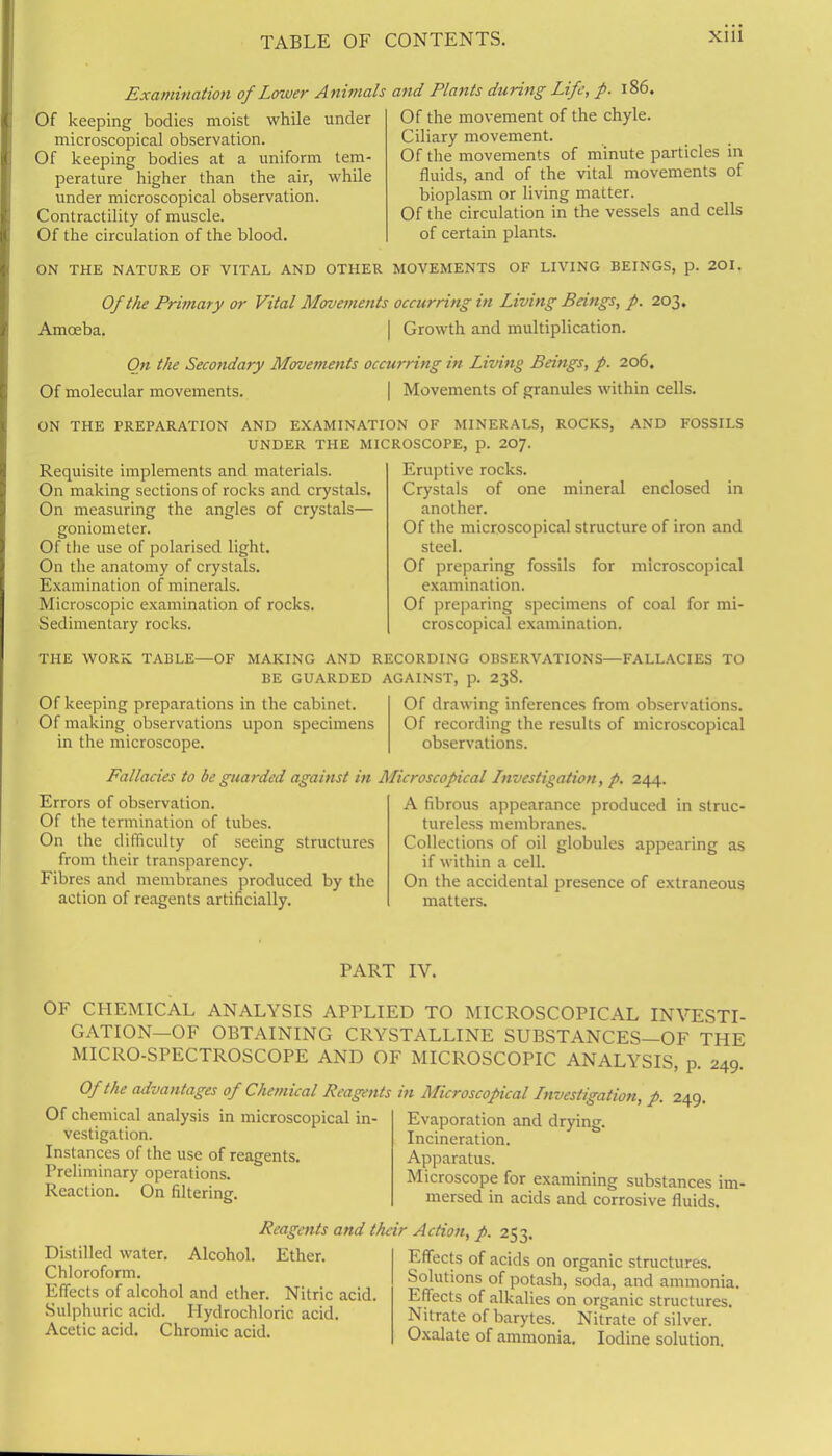 Examination of Lower Animals Of keeping bodies moist while under microscopical observation. Of keeping bodies at a uniform tem- perature higher than the air, while under microscopical observation. Contractility of muscle. Of the circulation of the blood. ON THE NATURE OF VITAL AND OTHER and Plants during Life, p. 186. Of the movement of the chyle. Ciliary movement. Of the movements of minute particles in fluids, and of the vital movements of bioplasm or living matter. Of the circulation in the vessels and cells of certain plants. MOVEMENTS OF LIVING BEINGS, p. 201. Of the Primary or Vital Movements occurring in Living Beings, p. 203. Amoeba. | Growth and multiplication. On the Secondary Movements occurring in Living Beings, p. 206. Of molecular movements. | Movements of granules within cells. ON THE PREPARATION AND EXAMINATION OF MINERALS, ROCKS, AND FOSSILS UNDER THE MICROSCOPE, p. 207. Requisite implements and materials. On making sections of rocks and crystals. On measuring the angles of crystals— goniometer. Of the use of polarised light. On the anatomy of crystals. Examination of minerals. Microscopic examination of rocks. Sedimentary rocks. Eruptive rocks. Crystals of one mineral enclosed in another. Of the microscopical structure of iron and steel. Of preparing fossils for microscopical examination. Of preparing specimens of coal for mi- croscopical examination. THE WORK TABLE—OF MAKING AND RECORDING OBSERVATIONS—FALLACIES TO BE GUARDED AGAINST, p. 238. Of keeping preparations in the cabinet. Of making observations upon specimens in the microscope. Of drawing inferences from observations. Of recording the results of microscopical observations. Fallacies to be guarded against in Microscopical Investigation, p. 244. Errors of observation. Of the termination of tubes. On the difficulty of seeing structures from their transparency. Fibres and membranes produced by the action of reagents artificially. A fibrous appearance produced in struc- tureless membranes. Collections of oil globules appearing as if within a cell. On the accidental presence of extraneous matters. PART IV. OF CHEMICAL ANALYSIS APPLIED TO MICROSCOPICAL INVESTI- GATION—OF OBTAINING CRYSTALLINE SUBSTANCES—OF THE MICRO-SPECTROSCOPE AND OF MICROSCOPIC ANALYSIS, p. 249 Of the advantages of Chemical Reagents Of chemical analysis in microscopical in- vestigation. Instances of the use of reagents. Preliminary operations. Reaction. On filtering. in Microscopical Investigation, p. 249. Evaporation and drying. Incineration. Apparatus. Microscope for examining substances im- mersed in acids and corrosive fluids. Reagents and their Action, p. 253. Distilled water. Alcohol. Ether. Chloroform. Effects of alcohol and ether. Nitric acid. Sulphuric acid. Hydrochloric acid. Acetic acid. Chromic acid. Effects of acids on organic structures. Solutions of potash, soda, and ammonia. Effects of alkalies on organic structures. Nitrate of barytes. Nitrate of silver. Oxalate of ammonia. Iodine solution.
