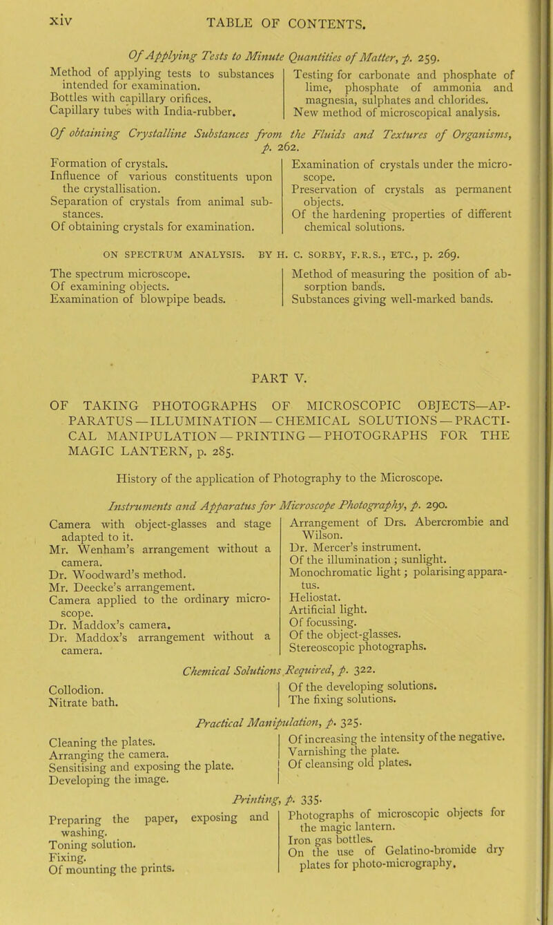Of Applying Tests to Minute Quantities of Matter, p. 259. Method of applying tests to substances intended for examination. Bottles with capillary orifices. Capillary tubes with India-rubber. Testing for carbonate and phosphate of lime, phosphate of ammonia and magnesia, sulphates and chlorides. New method of microscopical analysis. Of obtaining Crystalline Substances from the Fluids and Textures of Organisms, p. 262. Formation of crystals. Influence of various constituents upon the crystallisation. Separation of crystals from animal sub- stances. Of obtaining crystals for examination. Examination of crystals under the micro- scope. Preservation of crystals as permanent objects. Of the hardening properties of different chemical solutions. ON SPECTRUM ANALYSIS. BY H. C. SORBY, F.R.S., ETC., p. 269. The spectrum microscope. Of examining objects. Examination of blowpipe beads. Method of measuring the position of ab- sorption band's. Substances giving well-marked bands. PART V. OF TAKING PHOTOGRAPHS OF MICROSCOPIC OBJECTS—AP- PARATUS — ILLUMINATION — CHEMICAL SOLUTIONS — PRACTI- CAL MANIPULATION —PRINTING —PHOTOGRAPHS FOR THE MAGIC LANTERN, p. 2S5. History of the application of Photography to the Microscope. Instruments and Apparatus for Microscope Photography, p. 290. Camera with object-glasses and stage adapted to it. Mr. Wenham’s arrangement without a camera. Dr. Woodward’s method. Mr. Deecke’s arrangement. Camera applied to the ordinary micro- scope. Dr. Maddox’s camera. Dr. Maddox’s arrangement without a camera. Arrangement of Drs. Abercrombie and Wilson. Dr. Mercer’s instrument. Of the illumination ; sunlight. Monochromatic light; polarising appara- tus. Heliostat. Artificial light. Of focussing. Of the object-glasses. Stereoscopic photographs. Chemical Solutions Required, p. 322. Collodion. Of the developing solutions. Nitrate bath. The fixing solutions. Practical Manipulation, p. 325. Cleaning the plates. Arranging the camera. Sensitising and exposing the plate. Developing the image. £ - s) +/ Of increasing the intensity of the negative. Varnishing the plate. Of cleansing old plates. Preparing the paper, washing. Toning solution. Fixing. Of mounting the prints. Printing, p. 335- posing and Photographs of microscopic objects for the magic lantern. Iron gas bottles. On the use of Gelatino-bromide dry plates for photo-micrography.