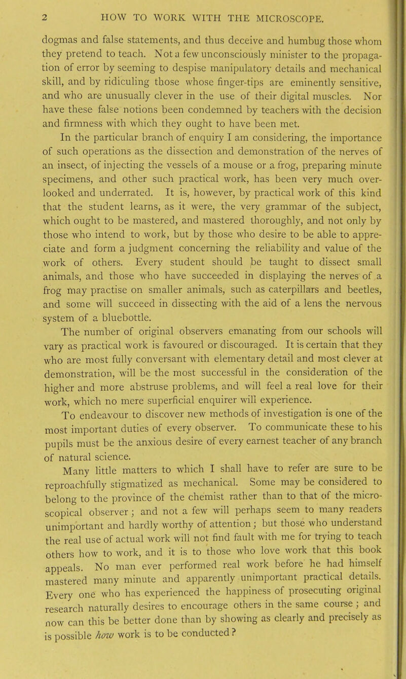 dogmas and false statements, and thus deceive and humbug those whom they pretend to teach. Not a few unconsciously minister to the propaga- tion of error by seeming to despise manipulatory details and mechanical skill, and by ridiculing those whose finger-tips are eminently sensitive, and who are unusually clever in the use of their digital muscles. Nor have these false notions been condemned by teachers with the decision and firmness with which they ought to have been met. In the particular branch of enquiry I am considering, the importance of such operations as the dissection and demonstration of the nerves of an insect, of injecting the vessels of a mouse or a frog, preparing minute specimens, and other such practical work, has been very much over- looked and underrated. It is, however, by practical work of this kind that the student learns, as it were, the very grammar of the subject, which ought to be mastered, and mastered thoroughly, and not only by those who intend to work, but by those who desire to be able to appre- ciate and form a judgment concerning the reliability and value of the work of others. Every student should j}e taught to dissect small animals, and those who have succeeded in displaying the nerves of a frog may practise on smaller animals, such as caterpillars and beetles, and some will succeed in dissecting with the aid of a lens the nervous system of a bluebottle. The number of original observers emanating from our schools will vary as practical work is favoured or discouraged. It is certain that they who are most fully conversant with elementary detail and most clever at demonstration, will be the most successful in the consideration of the higher and more abstruse problems, and will feel a real love for their work, which no mere superficial enquirer will experience. To endeavour to discover new methods of investigation is one of the most important duties of every observer. To communicate these to his pupils must be the anxious desire of every earnest teacher of any branch of natural science. Many little matters to which I shall have to refer are sure to be reproachfully stigmatized as mechanical. Some may be considered to belong to the province of the chemist rather than to that of the micro- scopical observer; and not a few will perhaps seem to many readers unimportant and hardly worthy of attention; but those who understand the real use of actual work will not find fault with me for trying to teach others how to work, and it is to those who love work that this book appeals. No man ever performed real work before he had himself mastered many minute and apparently unimportant practical details. Every one who has experienced the happiness of prosecuting original research naturally desires to encourage others in the same course; and now can this be better done than by showing as clearly and precisely as is possible how work is to be conducted ?