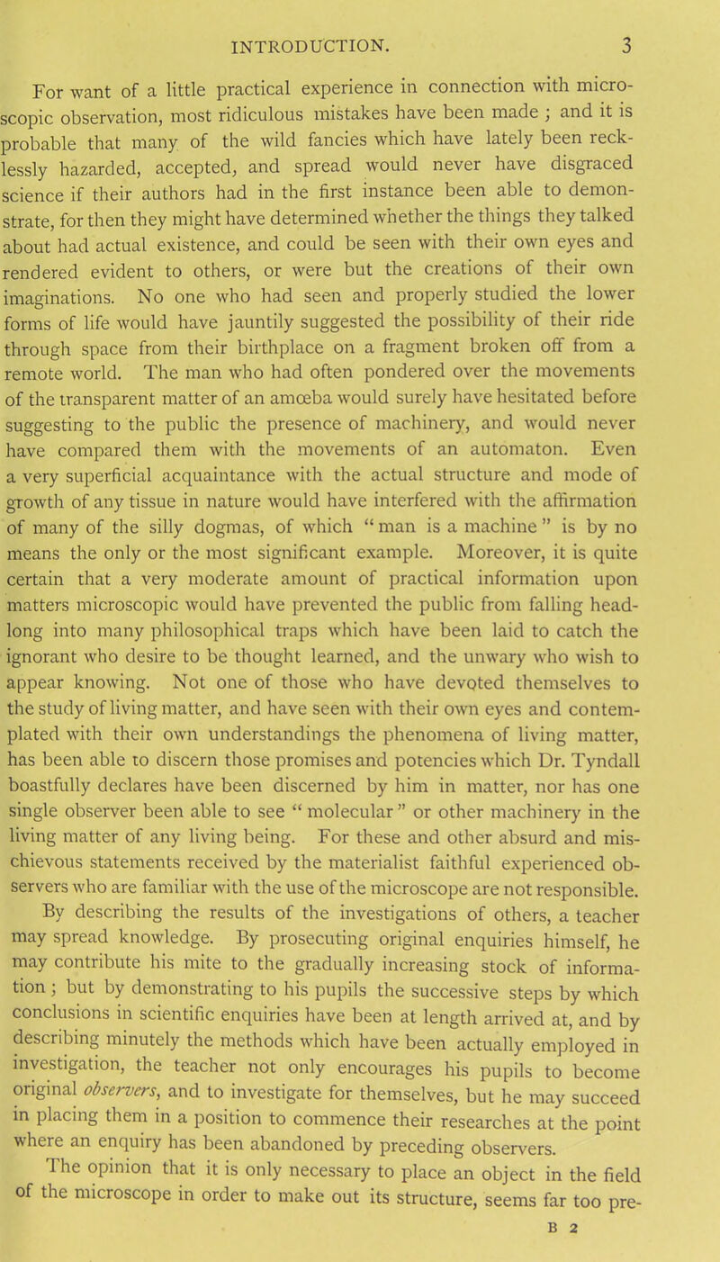 For want of a little practical experience in connection with micro- scopic observation, most ridiculous mistakes have been made , and it is probable that many of the wild fancies which have lately been reck- lessly hazarded, accepted, and spread would never have disgraced science if their authors had in the first instance been able to demon- strate, for then they might have determined whether the things they talked about had actual existence, and could be seen with their own eyes and rendered evident to others, or were but the creations of their own imaginations. No one who had seen and properly studied the lower forms of life would have jauntily suggested the possibility of their ride through space from their birthplace on a fragment broken off from a remote world. The man who had often pondered over the movements of the transparent matter of an amoeba would surely have hesitated before suggesting to the public the presence of machinery, and would never have compared them with the movements of an automaton. Even a very superficial acquaintance with the actual structure and mode of growth of any tissue in nature would have interfered with the affirmation of many of the silly dogmas, of which “ man is a machine ” is by no means the only or the most significant example. Moreover, it is quite certain that a very moderate amount of practical information upon matters microscopic would have prevented the public from falling head- long into many philosophical traps which have been laid to catch the ignorant who desire to be thought learned, and the unwary who wish to appear knowing. Not one of those who have devoted themselves to the study of living matter, and have seen with their own eyes and contem- plated with their own understandings the phenomena of living matter, has been able to discern those promises and potencies which Dr. Tyndall boastfully declares have been discerned by him in matter, nor has one single observer been able to see “ molecular” or other machinery in the living matter of any living being. For these and other absurd and mis- chievous statements received by the materialist faithful experienced ob- servers who are familiar with the use of the microscope are not responsible. By describing the results of the investigations of others, a teacher may spread knowledge. By prosecuting original enquiries himself, he may contribute his mite to the gradually increasing stock of informa- tion ; but by demonstrating to his pupils the successive steps by which conclusions in scientific enquiries have been at length arrived at, and by describing minutely the methods which have been actually employed in investigation, the teacher not only encourages his pupils to become original observers, and to investigate for themselves, but he may succeed in placing them in a position to commence their researches at the point where an enquiry has been abandoned by preceding observers. 1 he opinion that it is only necessary to place an object in the field of the microscope in order to make out its structure, seems far too pre- B 2