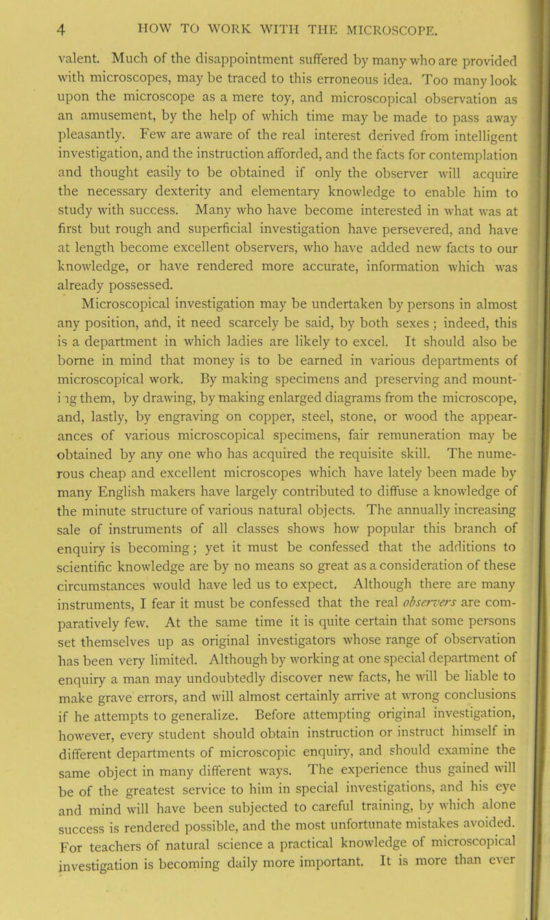 valent. Much of the disappointment suffered by many who are provided with microscopes, may be traced to this erroneous idea. Too many look upon the microscope as a mere toy, and microscopical observation as an amusement, by the help of which time may be made to pass away pleasantly. Few are aware of the real interest derived from intelligent investigation, and the instruction afforded, and the facts for contemplation and thought easily to be obtained if only the observer will acquire the necessary dexterity and elementary knowledge to enable him to study with success. Many who have become interested in what was at first but rough and superficial investigation have persevered, and have at length become excellent observers, who have added new facts to our knowledge, or have rendered more accurate, information which was already possessed. Microscopical investigation may be undertaken by persons in almost any position, and, it need scarcely be said, by both sexes; indeed, this is a department in which ladies are likely to excel. It should also be borne in mind that money is to be earned in various departments of microscopical work. By making specimens and preserving and mount- ing them, by drawing, by making enlarged diagrams from the microscope, and, lastly, by engraving on copper, steel, stone, or wood the appear- ances of various microscopical specimens, fair remuneration may be obtained by any one who has acquired the requisite skill. The nume- rous cheap and excellent microscopes which have lately been made by many English makers have largely contributed to diffuse a knowledge of the minute structure of various natural objects. The annually increasing sale of instruments of all classes shows how popular this branch of enquiry is becoming; yet it must be confessed that the additions to scientific knowledge are by no means so great as a consideration of these circumstances would have led us to expect. Although there are many instruments, I fear it must be confessed that the real observers are com- paratively few. At the same time it is quite certain that some persons set themselves up as original investigators whose range of observation has been very limited. Although by working at one special department of enquiry a man may undoubtedly discover new facts, he vail be liable to make grave errors, and will almost certainly arrive at wrong conclusions if he attempts to generalize. Before attempting original investigation, however, every student should obtain instruction or instruct himself in different departments of microscopic enquiry, and should examine the same object in many different ways. The experience thus gained will be of the greatest service to him in special investigations, and his eye and mind will have been subjected to careful training, by which alone success is rendered possible, and the most unfortunate mistakes avoided. For teachers of natural science a practical knowledge of microscopical investigation is becoming daily more important. It is more than c\er
