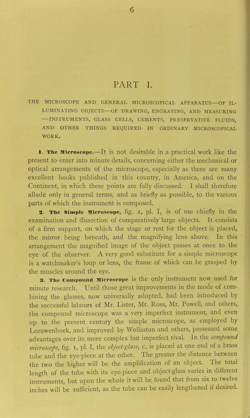 PART I. THE MICROSCOPE AND GENERAL MICROSCOPICAL APPARATUS—OF IL- LUMINATING OBJECTS—OF DRAWING, ENGRAVING, AND MEASURING INSTRUMENTS, GLASS CELLS, CEMENTS, PRESERVATIVE FLUIDS, AND OTHER THINGS REQUIRED IN ORDINARY MICROSCOPICAL WORK. 1. The Microscope.—It is not desirable in a practical work like the present to enter into minute details, concerning either the mechanical or optical arrangements of the microscope, especially as there are many excellent books published in this country, in America, and on the Continent, in which these points are fully discussed. I shall therefore allude only in general terms, and as briefly as possible, to the various parts of which the instrument is composed. 2. The Simple Microscope, fig. 2, pi. I, is of use chiefly in the examination and dissection of comparatively large objects. It consists of a firm support, on which the stage or rest for the object is placed, the mirror being beneath, and the magnifying lens above. In this arrangement the magnified image of the object passes at once to the eye of the observer. A very good substitute for a simple microscope is a watchmaker’s loup or lens, the frame of which can be grasped by the muscles around the eye. 3. The Compound Microscope is the only instrument now used for minute research. Until those great improvements in the mode of com- bining the glasses, now universally adopted, had been introduced by the successful labours of Mr. Lister, Mr. Ross, Mr. Powell, and others, the compound microscope was a very imperfect instrument, and even up to the present century the simple microscope, as employed by Leeuwenhoek, and improved by Wollaston and others, possessed some advantages over its more complex but imperfect rival. In the compound microscope, fig. i, pi. I, the object-glass, c, is placed at one end of a biass tube and the eye-piece at the other. The greater the distance between the two the higher will be the amplification of an object. The total length of the tube with its eye-piece and object-glass varies in different instruments, but upon the whole it will be found that from six to twelve inches will be sufficient, as the tube can be easily lengthened if desired.