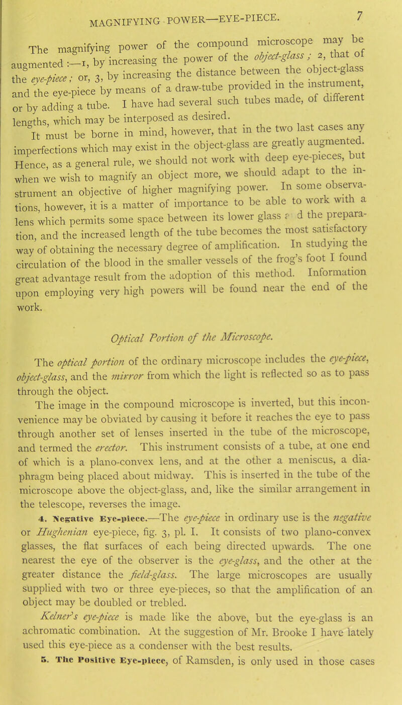 7 magnifying power—eye-piece. The magnifying power of the compound microscope may be augmented :-i, by increasing the power of the object-glass ; 2 , that o the • or, 3, by increasing the distance between the object-glass and the eye-piece by means of a draw-tube provided in the instrument, or by adding a tube. I have had several such tubes made, of different lengths, which may be interposed as desired. &It must be borne in mind, however, that m the two last cases any imperfections which may exist in the object-glass are greatly augmented Hence, as a general rule, we should not work with deep eye-pieces, bu when we wish to magnify an object more, we should adapt to he in- strument an objective of higher magnifying power. In some observa- tions, however, it is a matter of importance to be able to work with a lens which permits some space between its lower glass ? d the prepara- tion, and the increased length of the tube becomes the most satisfactory way of obtaining the necessary degree of amplification. In studying t le circulation of the blood in the smaller vessels of the frog’s foot 1 found great advantage result from the adoption of this method. Information upon employing very high powers will be found near the end oi the work. Optical Portion of the Microscope. The optical portion of the ordinary microscope includes the eye-piece, object-glass, and the mirror from which the light is reflected so as to pass through the object. The image in the compound microscope is inverted, but this incon- venience may be obviated by causing it before it reaches the eye to pass through another set of lenses inserted in the tube of the microscope, and termed the erector. This instrument consists of a tube, at one end of which is a plano-convex lens, and at the other a meniscus, a dia- phragm being placed about midway. This is inserted in the tube of the microscope above the object-glass, and, like the similar arrangement in the telescope, reverses the image. 4. Negative Eye-piece.—The eye-piece in ordinary use is the negative or Hughenian eye-piece, fig. 3, pi. I. It consists of two plano-convex glasses, the flat surfaces of each being directed upwards. The one nearest the eye of the observer is the eye-glass, and the other at the greater distance the feld-glass. The large microscopes are usually supplied with two or three eye-pieces, so that the amplification of an object may be doubled or trebled. Reiner's eye-piece is made like the above, but the eye-glass is an achromatic combination. At the suggestion of Mr. Brooke I have lately used this eye-piece as a condenser with the best results.