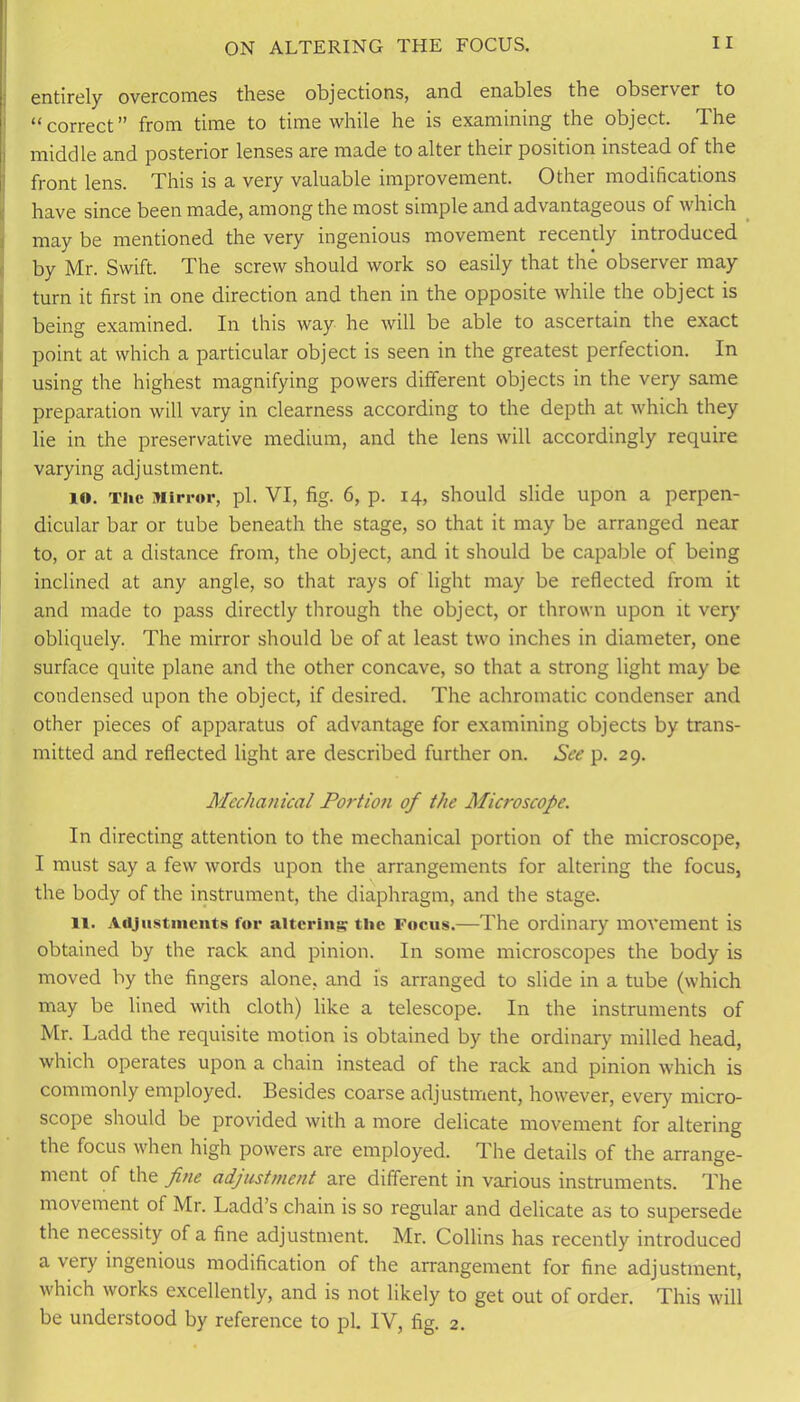 entirely overcomes these objections, and enables the observer to “correct” from time to time while he is examining the object. The middle and posterior lenses are made to alter their position instead of the front lens. This is a very valuable improvement. Other modifications have since been made, among the most simple and advantageous of which may be mentioned the very ingenious movement recently introduced by Mr. Swift. The screw should work so easily that the observer may turn it first in one direction and then in the opposite while the object is being examined. In this way he will be able to ascertain the exact point at which a particular object is seen in the greatest perfection. In using the highest magnifying powers different objects in the very same preparation will vary in clearness according to the depth at which they lie in the preservative medium, and the lens will accordingly require , varying adjustment. 10. The Mirror, pi. VI, fig. 6, p. 14, should slide upon a perpen- dicular bar or tube beneath the stage, so that it may be arranged near to, or at a distance from, the object, and it should be capable of being inclined at any angle, so that rays of light may be reflected from it and made to pass directly through the object, or thrown upon it very obliquely. The mirror should be of at least two inches in diameter, one surface quite plane and the other concave, so that a strong light may be condensed upon the object, if desired. The achromatic condenser and other pieces of apparatus of advantage for examining objects by trans- mitted and reflected light are described further on. See p. 29. Mechanical Portion of the Microscope. In directing attention to the mechanical portion of the microscope, I must say a few words upon the arrangements for altering the focus, the body of the instrument, the diaphragm, and the stage. 11. Adjustments for altering the Focus.—The ordinary movement is obtained by the rack and pinion. In some microscopes the body is moved by the fingers alone, and is arranged to slide in a tube (which may be lined with cloth) like a telescope. In the instruments of Mr. Ladd the requisite motion is obtained by the ordinary milled head, which operates upon a chain instead of the rack and pinion which is commonly employed. Besides coarse adjustment, however, every micro- scope should be provided with a more delicate movement for altering the focus when high powers are employed. The details of the arrange- ment of the fine adjustment are different in various instruments. The movement of Mr. Ladd’s chain is so regular and delicate as to supersede the necessity of a fine adjustment. Mr. Collins has recently introduced a very ingenious modification of the arrangement for fine adjustment, which works excellently, and is not likely to get out of order. This will be understood by reference to pi. IV, fig. 2.