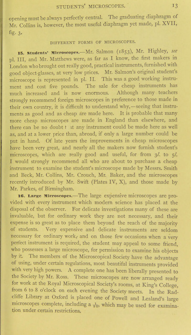 opening must be always perfectly central. The graduating diaphragm of Mr. Collins is, however, the most useful diaphragm yet made, pi. XVII, fig- 3- DIFFERENT FORMS OF MICROSCOPES. 15. Students’ Microscopes.—Mr. Salmon (1853), Mr. Highley, see pi. Ill, and Mr. Matthews were, as far as I know, the first makers in London whobrought out really good, practical instruments, furnished \\ ith good object-glasses, at very low prices. Mr. Salmon’s original student’s microscope is represented in pi. II. This was a good working instru- ment and cost five pounds. The sale for cheap instruments has much increased and is now enormous. Although many teachers strongly recommend foreign microscopes in preference to those made in their own country, it is difficult to understand why, — seeing that instru- ments as good and as cheap are made here. It is probable that many more cheap microscopes are made in England than elsewhere, and there can be no doubt t it any instrument could be made here as well as, and at a lower price than, abroad, if only a large number could be put in hand. Of late years the improvements in cheap microscopes have been very great, and nearly all the makers now furnish student’s microscopes, which are really good and useful, for from 3/. to 5/. I would strongly recommend all who are about to purchase a cheap instrument to examine the student’s microscope made by Messrs. Smith and Beck, Mr. Collins, Mr. Crouch, Mr. Baker, and the microscopes recently introduced by Mr. Swift (Plates IV, X), and those made by Mr. Parkes, of Birmingham. 10. Large Microscopes.—The large expensive microscopes are pro- vided with every instrument which modern science has placed at the disposal of the observer. For delicate investigations many of these are invaluable, but for ordinary work they are not necessary, and their expense is so great as to place them beyond the reach of the majority of students. Very expensive and delicate instruments are seldom necessary for ordinary work,- and on those few occasions when a very perfect instrument is required, the student may appeal to some friend, who possesses a large microscope, for permission to examine his objects by it. The members of the Microscopical Society have the advantage of using, under certain regulations, most beautiful instruments provided with \ ery high powers. A complete one has been liberally presented to the Society by Mr. Ross. These microscopes are now arranged ready for work at the Royal Microscopical Society’s rooms, at King’s College, from 6 to 8 o’clock on each evening the Society meets. In the Rad- cliffe Library at Oxford is placed one of Powell and Lealand’s large microscopes complete, including a which may be used for examina- tion under certain restrictions.